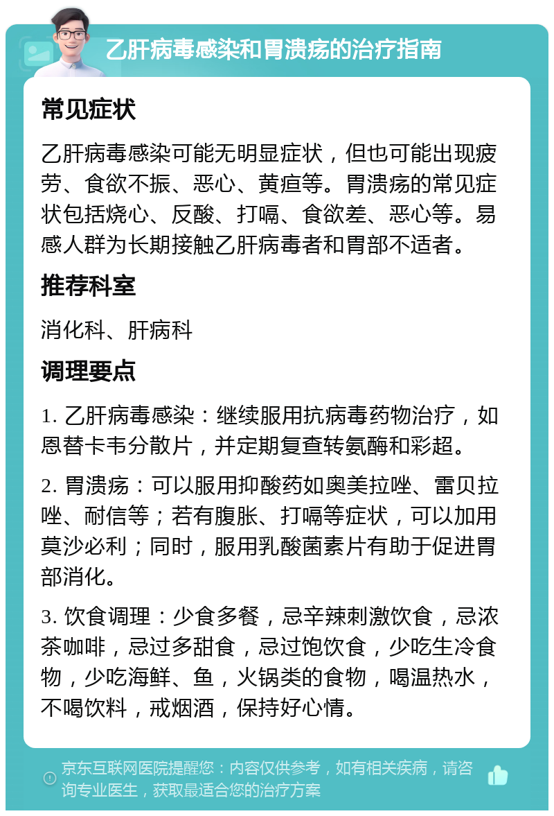 乙肝病毒感染和胃溃疡的治疗指南 常见症状 乙肝病毒感染可能无明显症状，但也可能出现疲劳、食欲不振、恶心、黄疸等。胃溃疡的常见症状包括烧心、反酸、打嗝、食欲差、恶心等。易感人群为长期接触乙肝病毒者和胃部不适者。 推荐科室 消化科、肝病科 调理要点 1. 乙肝病毒感染：继续服用抗病毒药物治疗，如恩替卡韦分散片，并定期复查转氨酶和彩超。 2. 胃溃疡：可以服用抑酸药如奥美拉唑、雷贝拉唑、耐信等；若有腹胀、打嗝等症状，可以加用莫沙必利；同时，服用乳酸菌素片有助于促进胃部消化。 3. 饮食调理：少食多餐，忌辛辣刺激饮食，忌浓茶咖啡，忌过多甜食，忌过饱饮食，少吃生冷食物，少吃海鲜、鱼，火锅类的食物，喝温热水，不喝饮料，戒烟酒，保持好心情。