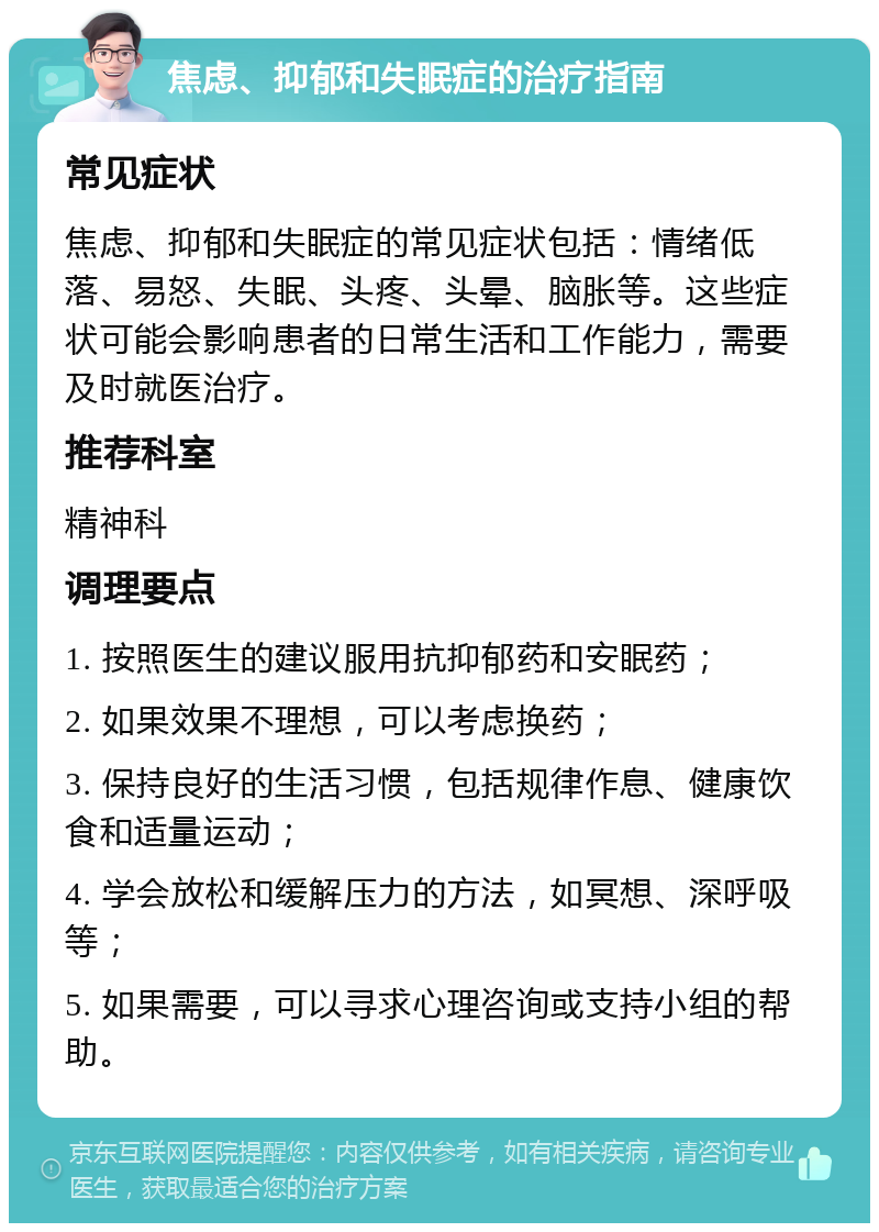 焦虑、抑郁和失眠症的治疗指南 常见症状 焦虑、抑郁和失眠症的常见症状包括：情绪低落、易怒、失眠、头疼、头晕、脑胀等。这些症状可能会影响患者的日常生活和工作能力，需要及时就医治疗。 推荐科室 精神科 调理要点 1. 按照医生的建议服用抗抑郁药和安眠药； 2. 如果效果不理想，可以考虑换药； 3. 保持良好的生活习惯，包括规律作息、健康饮食和适量运动； 4. 学会放松和缓解压力的方法，如冥想、深呼吸等； 5. 如果需要，可以寻求心理咨询或支持小组的帮助。