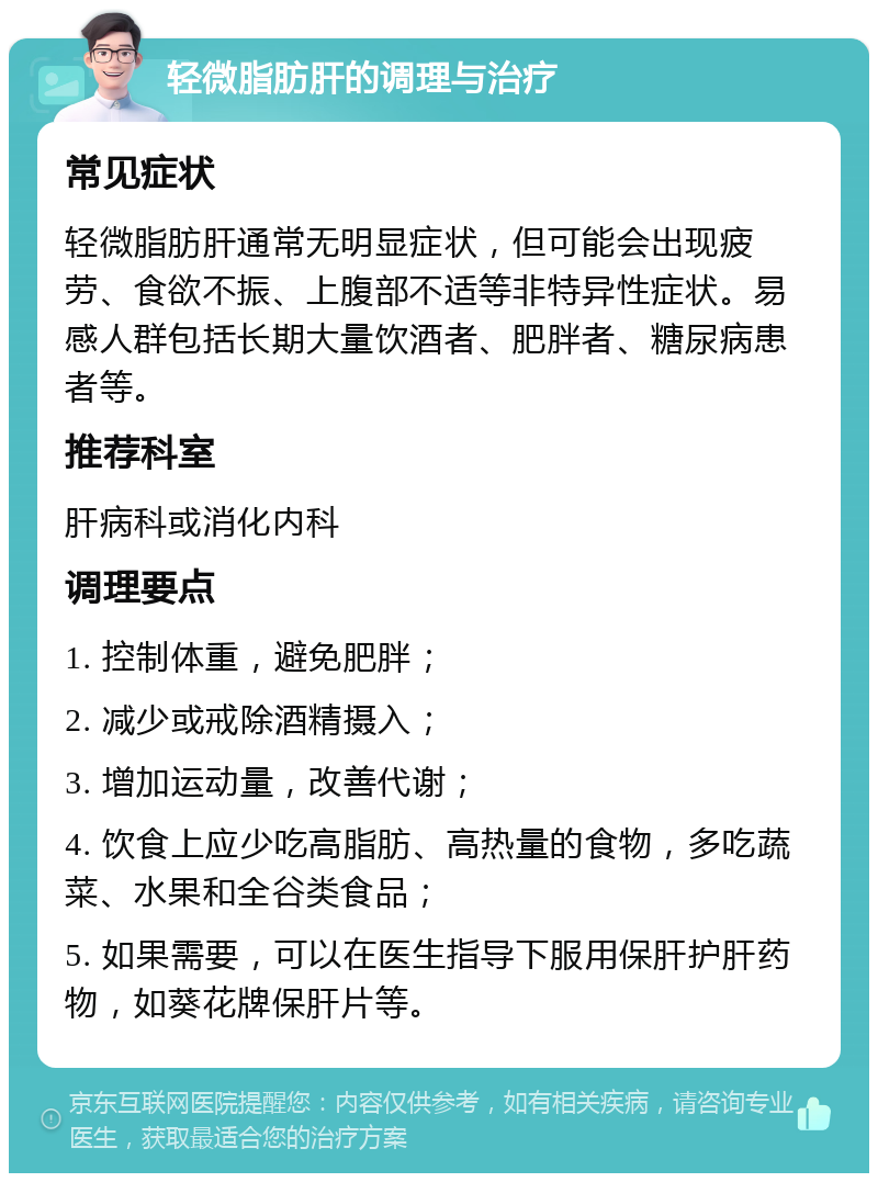 轻微脂肪肝的调理与治疗 常见症状 轻微脂肪肝通常无明显症状，但可能会出现疲劳、食欲不振、上腹部不适等非特异性症状。易感人群包括长期大量饮酒者、肥胖者、糖尿病患者等。 推荐科室 肝病科或消化内科 调理要点 1. 控制体重，避免肥胖； 2. 减少或戒除酒精摄入； 3. 增加运动量，改善代谢； 4. 饮食上应少吃高脂肪、高热量的食物，多吃蔬菜、水果和全谷类食品； 5. 如果需要，可以在医生指导下服用保肝护肝药物，如葵花牌保肝片等。