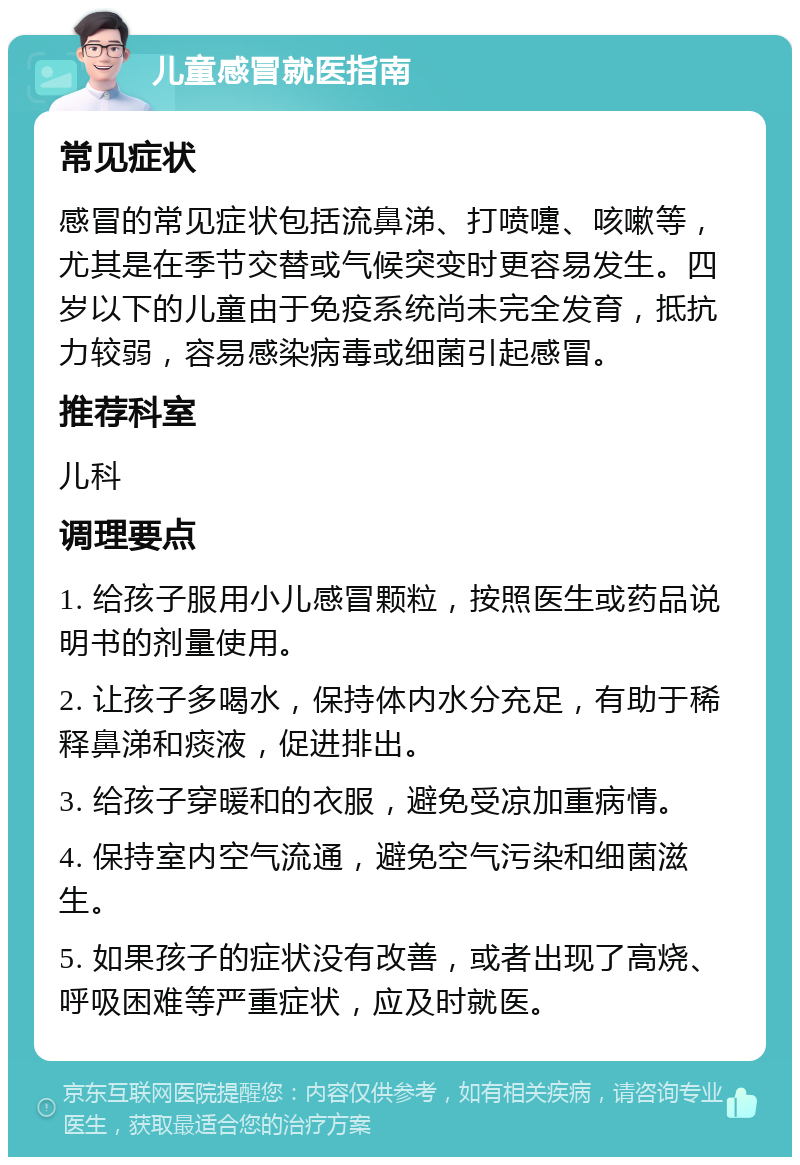 儿童感冒就医指南 常见症状 感冒的常见症状包括流鼻涕、打喷嚏、咳嗽等，尤其是在季节交替或气候突变时更容易发生。四岁以下的儿童由于免疫系统尚未完全发育，抵抗力较弱，容易感染病毒或细菌引起感冒。 推荐科室 儿科 调理要点 1. 给孩子服用小儿感冒颗粒，按照医生或药品说明书的剂量使用。 2. 让孩子多喝水，保持体内水分充足，有助于稀释鼻涕和痰液，促进排出。 3. 给孩子穿暖和的衣服，避免受凉加重病情。 4. 保持室内空气流通，避免空气污染和细菌滋生。 5. 如果孩子的症状没有改善，或者出现了高烧、呼吸困难等严重症状，应及时就医。