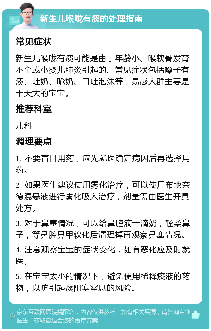 新生儿喉咙有痰的处理指南 常见症状 新生儿喉咙有痰可能是由于年龄小、喉软骨发育不全或小婴儿肺炎引起的。常见症状包括嗓子有痰、吐奶、呛奶、口吐泡沫等，易感人群主要是十天大的宝宝。 推荐科室 儿科 调理要点 1. 不要盲目用药，应先就医确定病因后再选择用药。 2. 如果医生建议使用雾化治疗，可以使用布地奈德混悬液进行雾化吸入治疗，剂量需由医生开具处方。 3. 对于鼻塞情况，可以给鼻腔滴一滴奶，轻柔鼻子，等鼻腔鼻甲软化后清理掉再观察鼻塞情况。 4. 注意观察宝宝的症状变化，如有恶化应及时就医。 5. 在宝宝太小的情况下，避免使用稀释痰液的药物，以防引起痰阻塞窒息的风险。