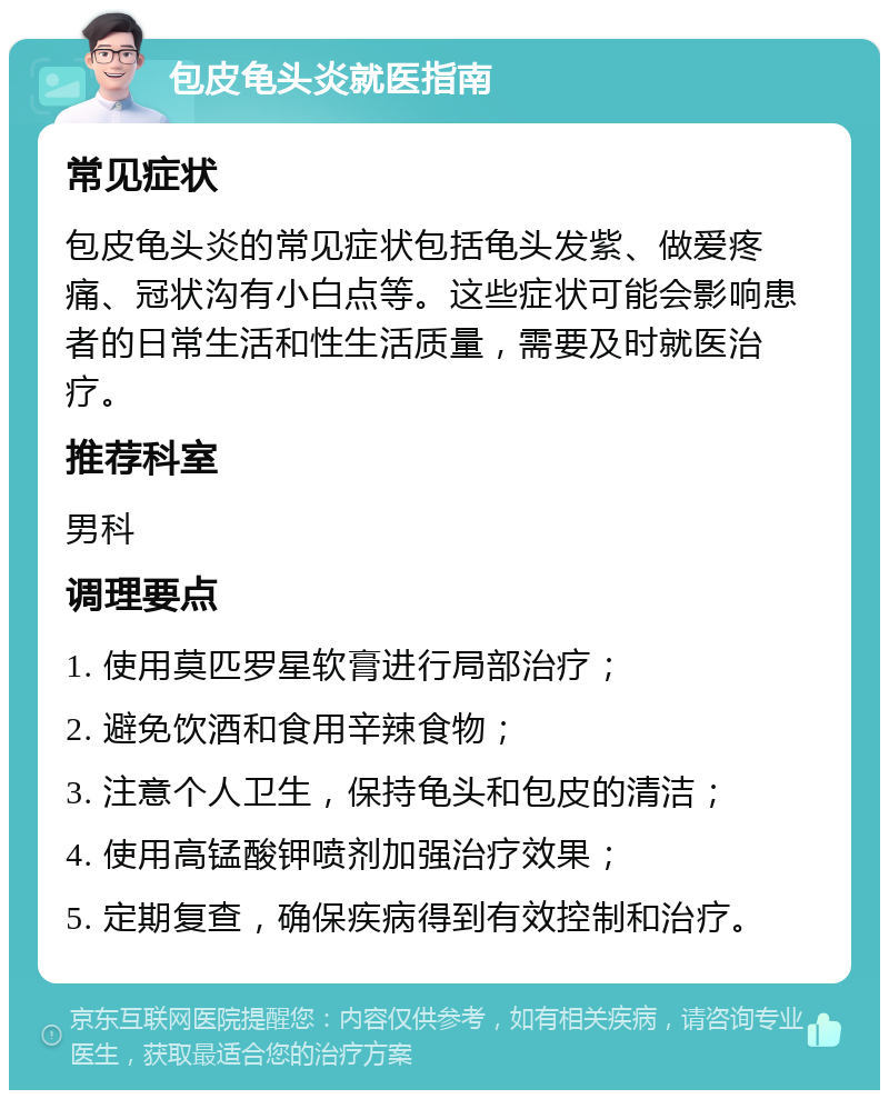 包皮龟头炎就医指南 常见症状 包皮龟头炎的常见症状包括龟头发紫、做爱疼痛、冠状沟有小白点等。这些症状可能会影响患者的日常生活和性生活质量，需要及时就医治疗。 推荐科室 男科 调理要点 1. 使用莫匹罗星软膏进行局部治疗； 2. 避免饮酒和食用辛辣食物； 3. 注意个人卫生，保持龟头和包皮的清洁； 4. 使用高锰酸钾喷剂加强治疗效果； 5. 定期复查，确保疾病得到有效控制和治疗。