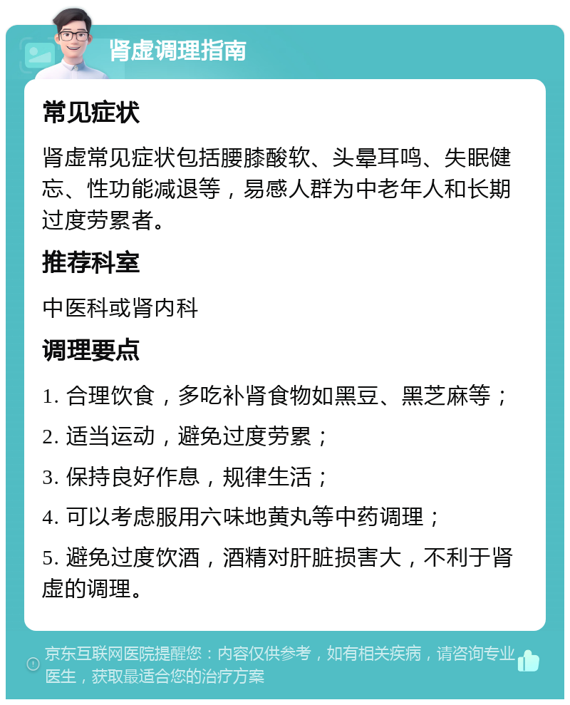 肾虚调理指南 常见症状 肾虚常见症状包括腰膝酸软、头晕耳鸣、失眠健忘、性功能减退等，易感人群为中老年人和长期过度劳累者。 推荐科室 中医科或肾内科 调理要点 1. 合理饮食，多吃补肾食物如黑豆、黑芝麻等； 2. 适当运动，避免过度劳累； 3. 保持良好作息，规律生活； 4. 可以考虑服用六味地黄丸等中药调理； 5. 避免过度饮酒，酒精对肝脏损害大，不利于肾虚的调理。