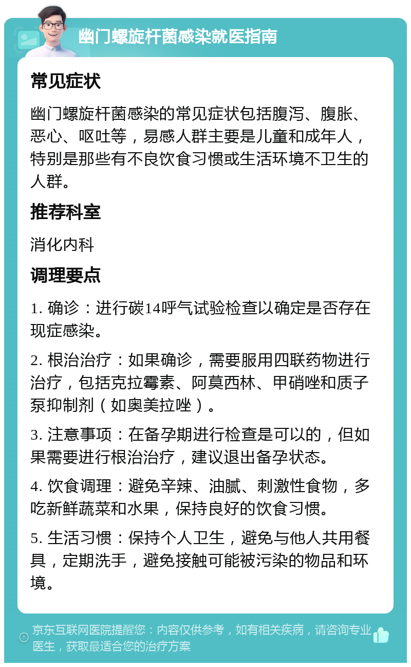 幽门螺旋杆菌感染就医指南 常见症状 幽门螺旋杆菌感染的常见症状包括腹泻、腹胀、恶心、呕吐等，易感人群主要是儿童和成年人，特别是那些有不良饮食习惯或生活环境不卫生的人群。 推荐科室 消化内科 调理要点 1. 确诊：进行碳14呼气试验检查以确定是否存在现症感染。 2. 根治治疗：如果确诊，需要服用四联药物进行治疗，包括克拉霉素、阿莫西林、甲硝唑和质子泵抑制剂（如奥美拉唑）。 3. 注意事项：在备孕期进行检查是可以的，但如果需要进行根治治疗，建议退出备孕状态。 4. 饮食调理：避免辛辣、油腻、刺激性食物，多吃新鲜蔬菜和水果，保持良好的饮食习惯。 5. 生活习惯：保持个人卫生，避免与他人共用餐具，定期洗手，避免接触可能被污染的物品和环境。