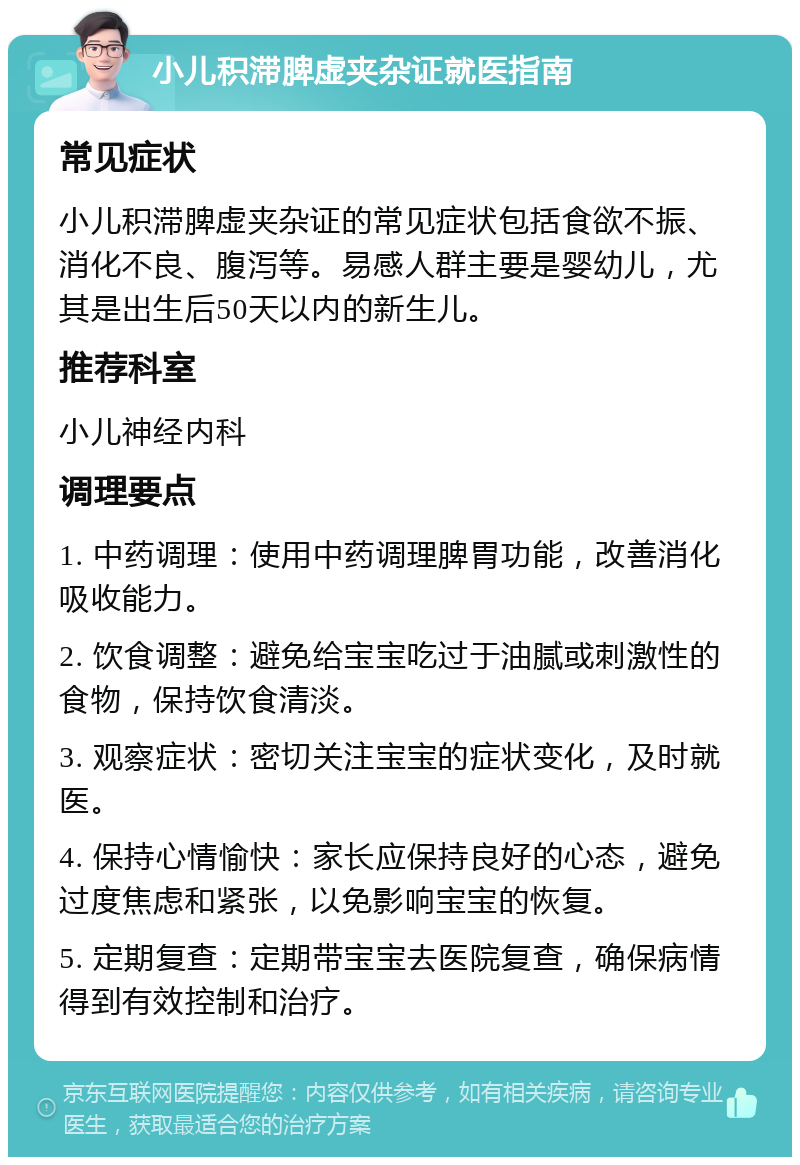 小儿积滞脾虚夹杂证就医指南 常见症状 小儿积滞脾虚夹杂证的常见症状包括食欲不振、消化不良、腹泻等。易感人群主要是婴幼儿，尤其是出生后50天以内的新生儿。 推荐科室 小儿神经内科 调理要点 1. 中药调理：使用中药调理脾胃功能，改善消化吸收能力。 2. 饮食调整：避免给宝宝吃过于油腻或刺激性的食物，保持饮食清淡。 3. 观察症状：密切关注宝宝的症状变化，及时就医。 4. 保持心情愉快：家长应保持良好的心态，避免过度焦虑和紧张，以免影响宝宝的恢复。 5. 定期复查：定期带宝宝去医院复查，确保病情得到有效控制和治疗。