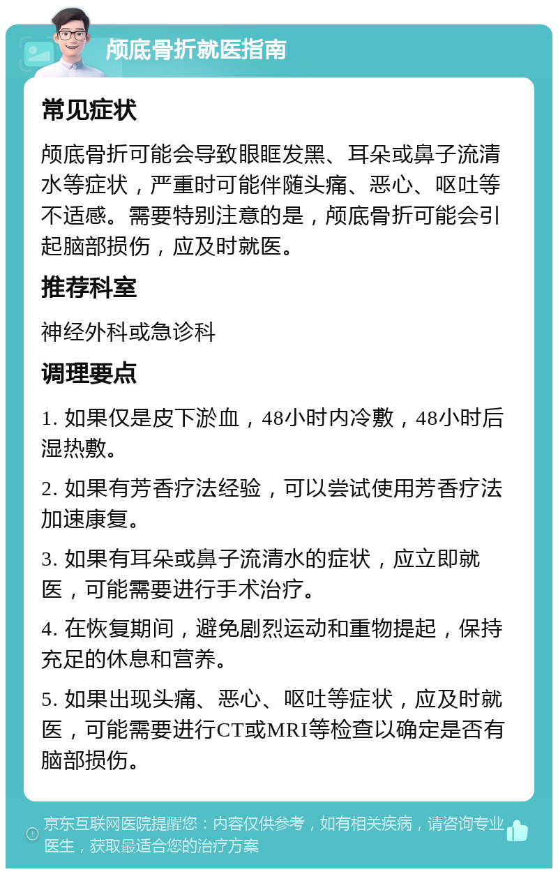 颅底骨折就医指南 常见症状 颅底骨折可能会导致眼眶发黑、耳朵或鼻子流清水等症状，严重时可能伴随头痛、恶心、呕吐等不适感。需要特别注意的是，颅底骨折可能会引起脑部损伤，应及时就医。 推荐科室 神经外科或急诊科 调理要点 1. 如果仅是皮下淤血，48小时内冷敷，48小时后湿热敷。 2. 如果有芳香疗法经验，可以尝试使用芳香疗法加速康复。 3. 如果有耳朵或鼻子流清水的症状，应立即就医，可能需要进行手术治疗。 4. 在恢复期间，避免剧烈运动和重物提起，保持充足的休息和营养。 5. 如果出现头痛、恶心、呕吐等症状，应及时就医，可能需要进行CT或MRI等检查以确定是否有脑部损伤。