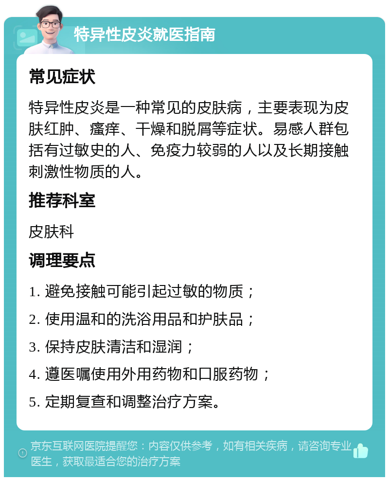 特异性皮炎就医指南 常见症状 特异性皮炎是一种常见的皮肤病，主要表现为皮肤红肿、瘙痒、干燥和脱屑等症状。易感人群包括有过敏史的人、免疫力较弱的人以及长期接触刺激性物质的人。 推荐科室 皮肤科 调理要点 1. 避免接触可能引起过敏的物质； 2. 使用温和的洗浴用品和护肤品； 3. 保持皮肤清洁和湿润； 4. 遵医嘱使用外用药物和口服药物； 5. 定期复查和调整治疗方案。