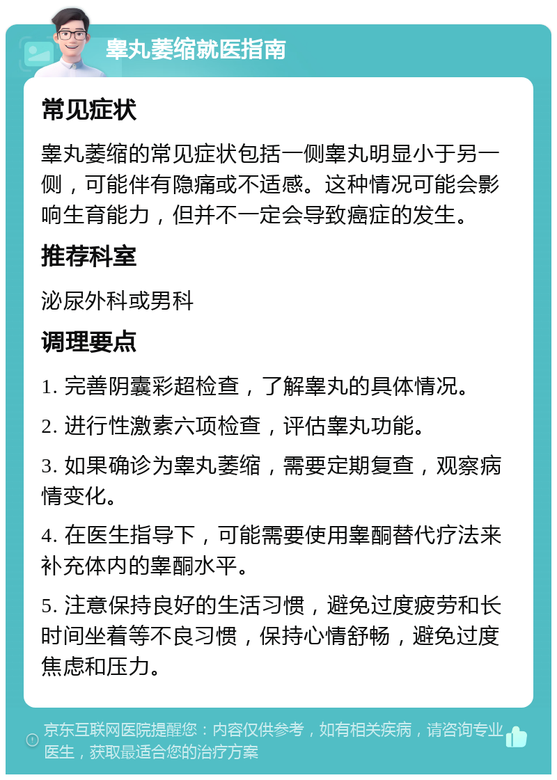 睾丸萎缩就医指南 常见症状 睾丸萎缩的常见症状包括一侧睾丸明显小于另一侧，可能伴有隐痛或不适感。这种情况可能会影响生育能力，但并不一定会导致癌症的发生。 推荐科室 泌尿外科或男科 调理要点 1. 完善阴囊彩超检查，了解睾丸的具体情况。 2. 进行性激素六项检查，评估睾丸功能。 3. 如果确诊为睾丸萎缩，需要定期复查，观察病情变化。 4. 在医生指导下，可能需要使用睾酮替代疗法来补充体内的睾酮水平。 5. 注意保持良好的生活习惯，避免过度疲劳和长时间坐着等不良习惯，保持心情舒畅，避免过度焦虑和压力。