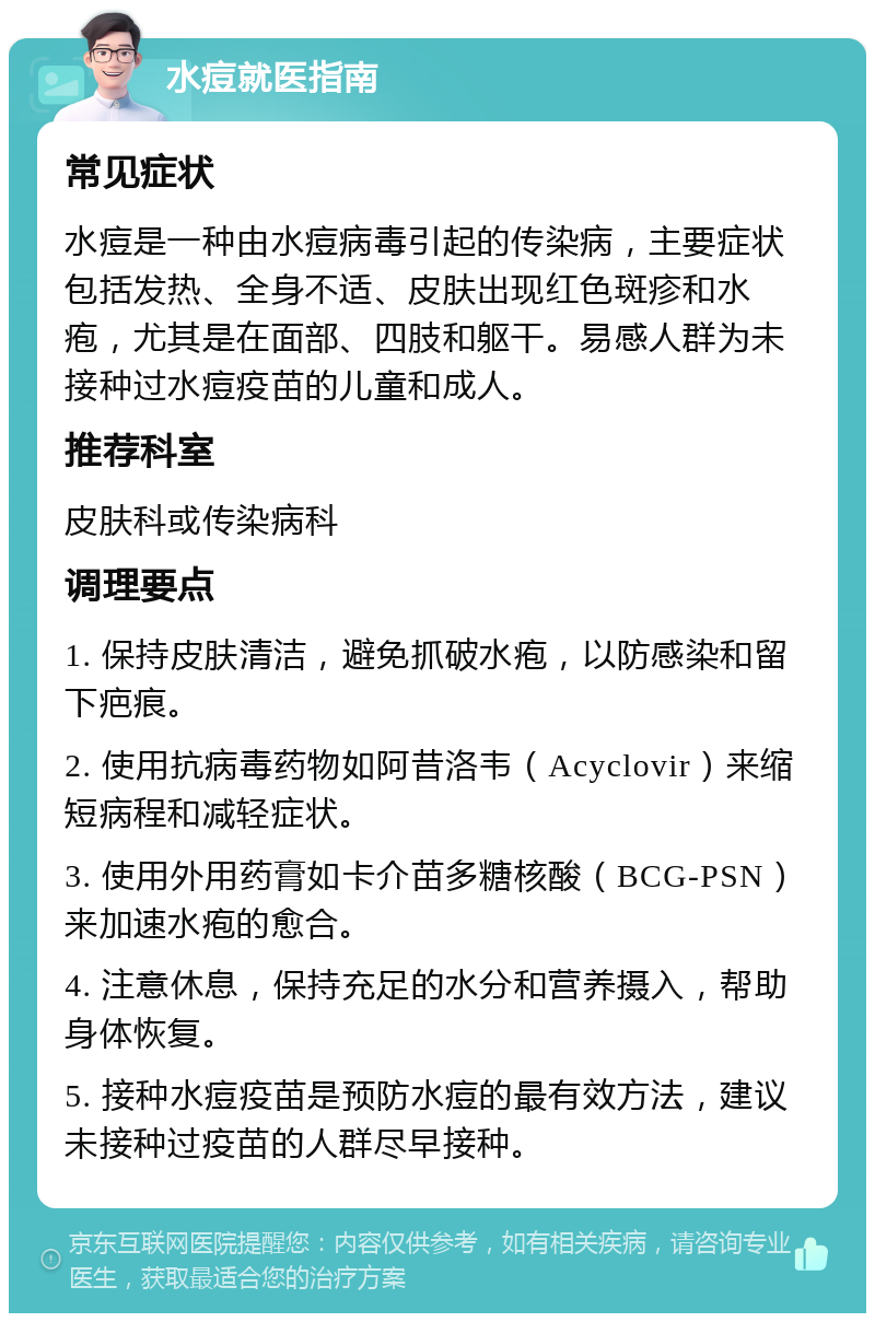 水痘就医指南 常见症状 水痘是一种由水痘病毒引起的传染病，主要症状包括发热、全身不适、皮肤出现红色斑疹和水疱，尤其是在面部、四肢和躯干。易感人群为未接种过水痘疫苗的儿童和成人。 推荐科室 皮肤科或传染病科 调理要点 1. 保持皮肤清洁，避免抓破水疱，以防感染和留下疤痕。 2. 使用抗病毒药物如阿昔洛韦（Acyclovir）来缩短病程和减轻症状。 3. 使用外用药膏如卡介苗多糖核酸（BCG-PSN）来加速水疱的愈合。 4. 注意休息，保持充足的水分和营养摄入，帮助身体恢复。 5. 接种水痘疫苗是预防水痘的最有效方法，建议未接种过疫苗的人群尽早接种。