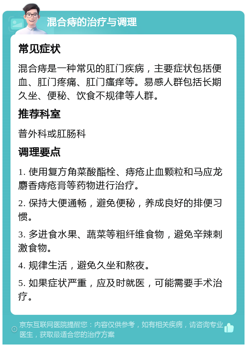 混合痔的治疗与调理 常见症状 混合痔是一种常见的肛门疾病，主要症状包括便血、肛门疼痛、肛门瘙痒等。易感人群包括长期久坐、便秘、饮食不规律等人群。 推荐科室 普外科或肛肠科 调理要点 1. 使用复方角菜酸酯栓、痔疮止血颗粒和马应龙麝香痔疮膏等药物进行治疗。 2. 保持大便通畅，避免便秘，养成良好的排便习惯。 3. 多进食水果、蔬菜等粗纤维食物，避免辛辣刺激食物。 4. 规律生活，避免久坐和熬夜。 5. 如果症状严重，应及时就医，可能需要手术治疗。