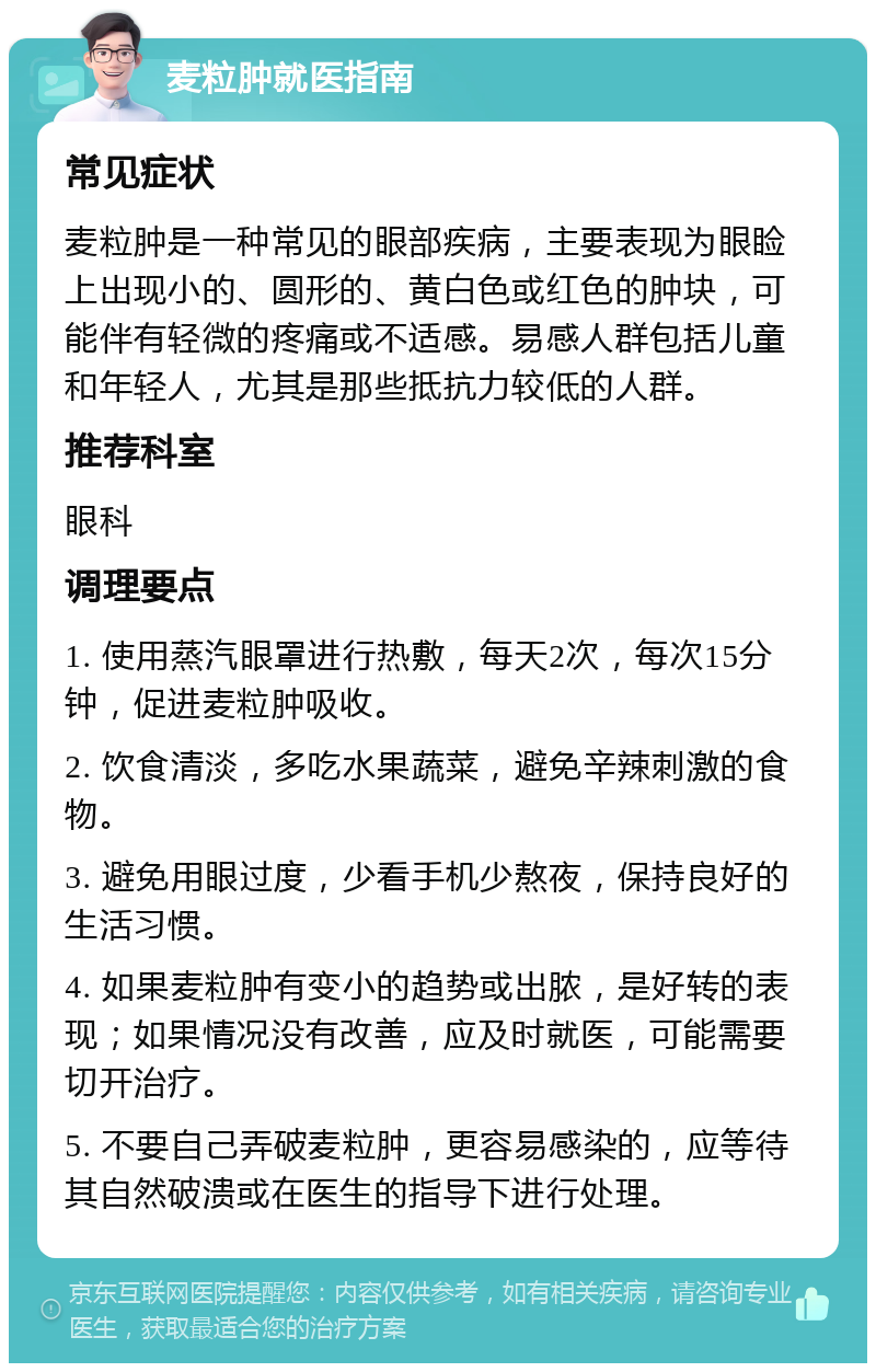 麦粒肿就医指南 常见症状 麦粒肿是一种常见的眼部疾病，主要表现为眼睑上出现小的、圆形的、黄白色或红色的肿块，可能伴有轻微的疼痛或不适感。易感人群包括儿童和年轻人，尤其是那些抵抗力较低的人群。 推荐科室 眼科 调理要点 1. 使用蒸汽眼罩进行热敷，每天2次，每次15分钟，促进麦粒肿吸收。 2. 饮食清淡，多吃水果蔬菜，避免辛辣刺激的食物。 3. 避免用眼过度，少看手机少熬夜，保持良好的生活习惯。 4. 如果麦粒肿有变小的趋势或出脓，是好转的表现；如果情况没有改善，应及时就医，可能需要切开治疗。 5. 不要自己弄破麦粒肿，更容易感染的，应等待其自然破溃或在医生的指导下进行处理。