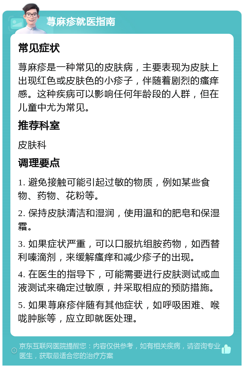 荨麻疹就医指南 常见症状 荨麻疹是一种常见的皮肤病，主要表现为皮肤上出现红色或皮肤色的小疹子，伴随着剧烈的瘙痒感。这种疾病可以影响任何年龄段的人群，但在儿童中尤为常见。 推荐科室 皮肤科 调理要点 1. 避免接触可能引起过敏的物质，例如某些食物、药物、花粉等。 2. 保持皮肤清洁和湿润，使用温和的肥皂和保湿霜。 3. 如果症状严重，可以口服抗组胺药物，如西替利嗪滴剂，来缓解瘙痒和减少疹子的出现。 4. 在医生的指导下，可能需要进行皮肤测试或血液测试来确定过敏原，并采取相应的预防措施。 5. 如果荨麻疹伴随有其他症状，如呼吸困难、喉咙肿胀等，应立即就医处理。