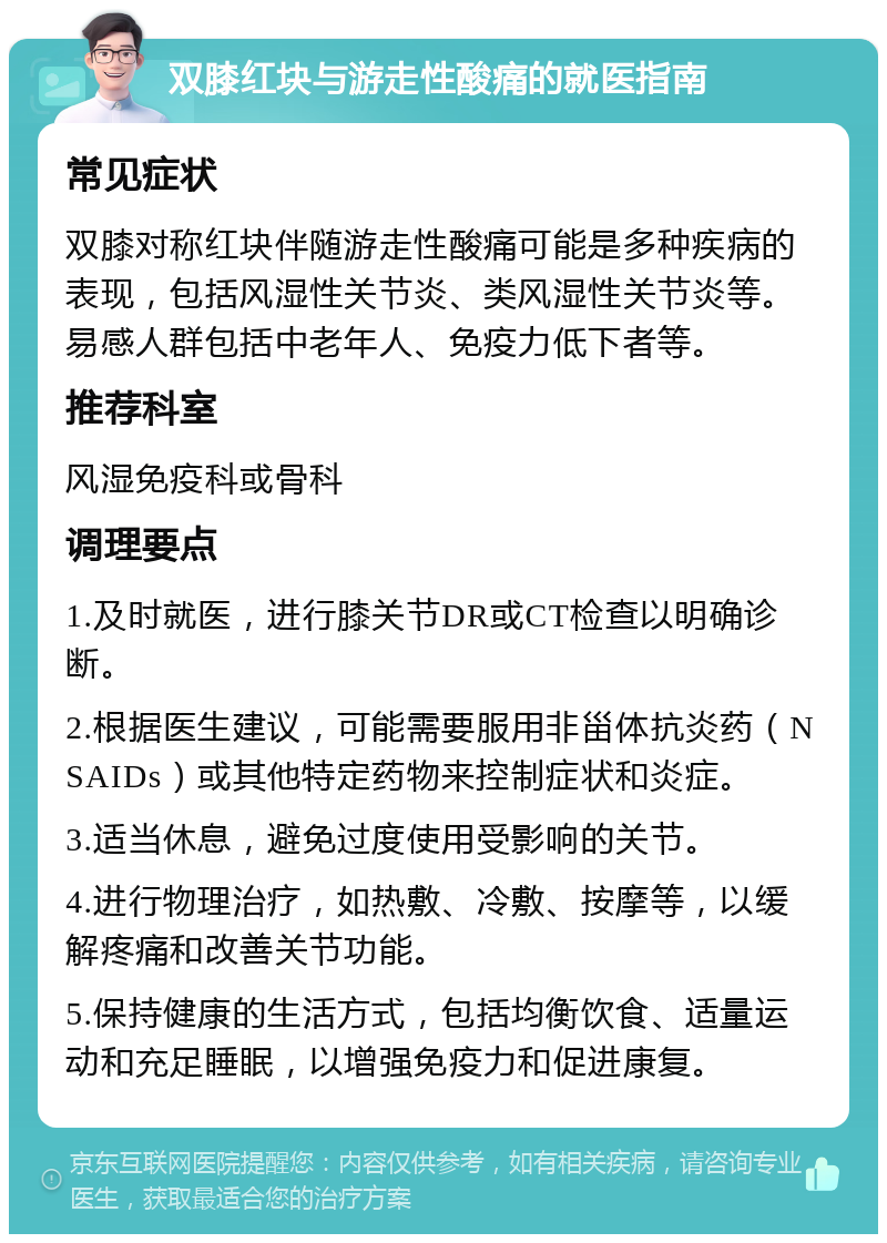 双膝红块与游走性酸痛的就医指南 常见症状 双膝对称红块伴随游走性酸痛可能是多种疾病的表现，包括风湿性关节炎、类风湿性关节炎等。易感人群包括中老年人、免疫力低下者等。 推荐科室 风湿免疫科或骨科 调理要点 1.及时就医，进行膝关节DR或CT检查以明确诊断。 2.根据医生建议，可能需要服用非甾体抗炎药（NSAIDs）或其他特定药物来控制症状和炎症。 3.适当休息，避免过度使用受影响的关节。 4.进行物理治疗，如热敷、冷敷、按摩等，以缓解疼痛和改善关节功能。 5.保持健康的生活方式，包括均衡饮食、适量运动和充足睡眠，以增强免疫力和促进康复。