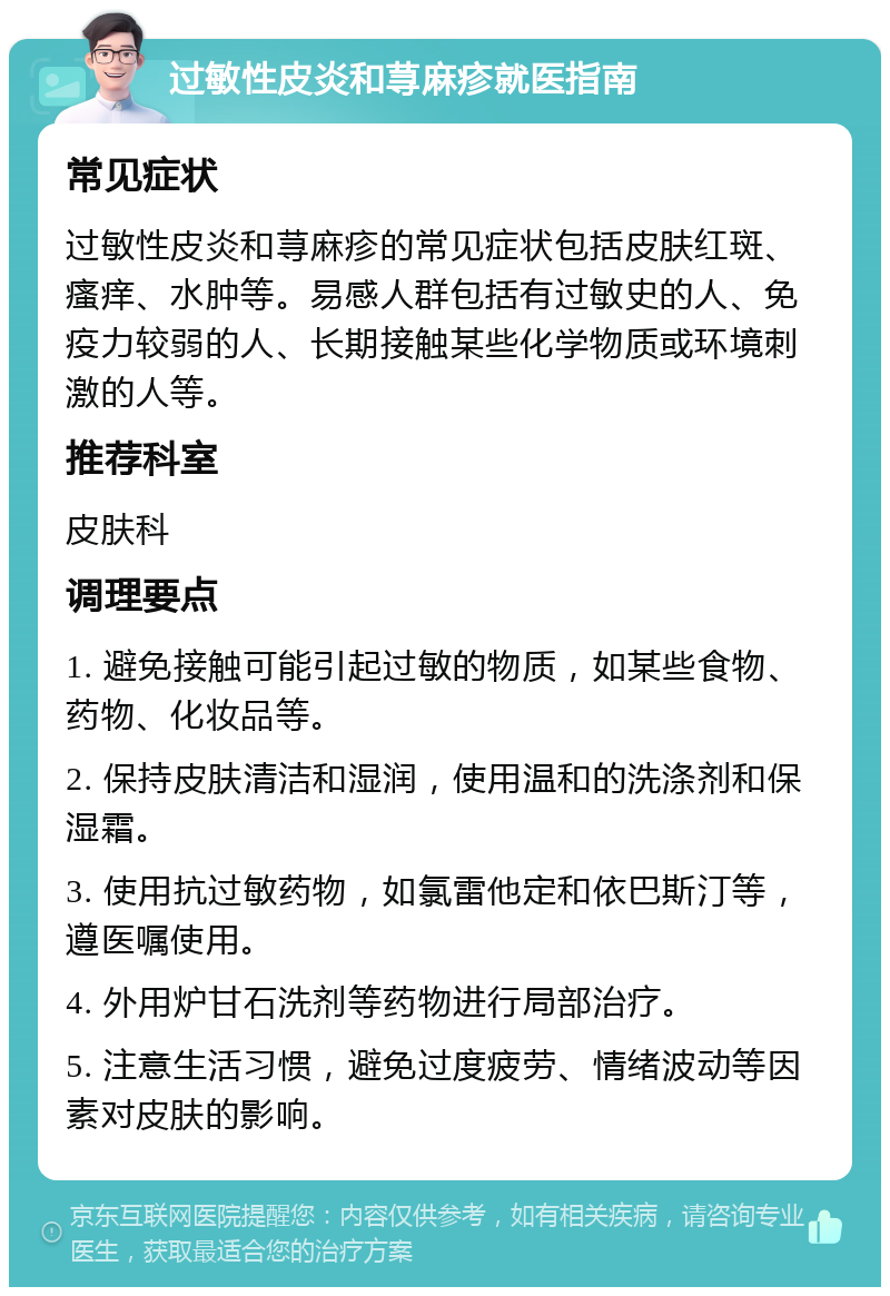 过敏性皮炎和荨麻疹就医指南 常见症状 过敏性皮炎和荨麻疹的常见症状包括皮肤红斑、瘙痒、水肿等。易感人群包括有过敏史的人、免疫力较弱的人、长期接触某些化学物质或环境刺激的人等。 推荐科室 皮肤科 调理要点 1. 避免接触可能引起过敏的物质，如某些食物、药物、化妆品等。 2. 保持皮肤清洁和湿润，使用温和的洗涤剂和保湿霜。 3. 使用抗过敏药物，如氯雷他定和依巴斯汀等，遵医嘱使用。 4. 外用炉甘石洗剂等药物进行局部治疗。 5. 注意生活习惯，避免过度疲劳、情绪波动等因素对皮肤的影响。