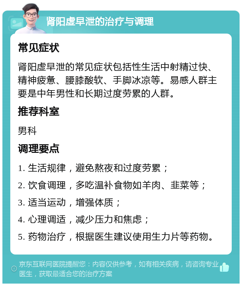 肾阳虚早泄的治疗与调理 常见症状 肾阳虚早泄的常见症状包括性生活中射精过快、精神疲惫、腰膝酸软、手脚冰凉等。易感人群主要是中年男性和长期过度劳累的人群。 推荐科室 男科 调理要点 1. 生活规律，避免熬夜和过度劳累； 2. 饮食调理，多吃温补食物如羊肉、韭菜等； 3. 适当运动，增强体质； 4. 心理调适，减少压力和焦虑； 5. 药物治疗，根据医生建议使用生力片等药物。