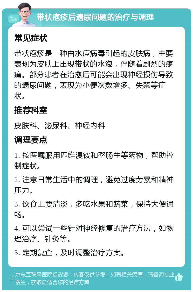 带状疱疹后遗尿问题的治疗与调理 常见症状 带状疱疹是一种由水痘病毒引起的皮肤病，主要表现为皮肤上出现带状的水泡，伴随着剧烈的疼痛。部分患者在治愈后可能会出现神经损伤导致的遗尿问题，表现为小便次数增多、失禁等症状。 推荐科室 皮肤科、泌尿科、神经内科 调理要点 1. 按医嘱服用匹维溴铵和整肠生等药物，帮助控制症状。 2. 注意日常生活中的调理，避免过度劳累和精神压力。 3. 饮食上要清淡，多吃水果和蔬菜，保持大便通畅。 4. 可以尝试一些针对神经修复的治疗方法，如物理治疗、针灸等。 5. 定期复查，及时调整治疗方案。