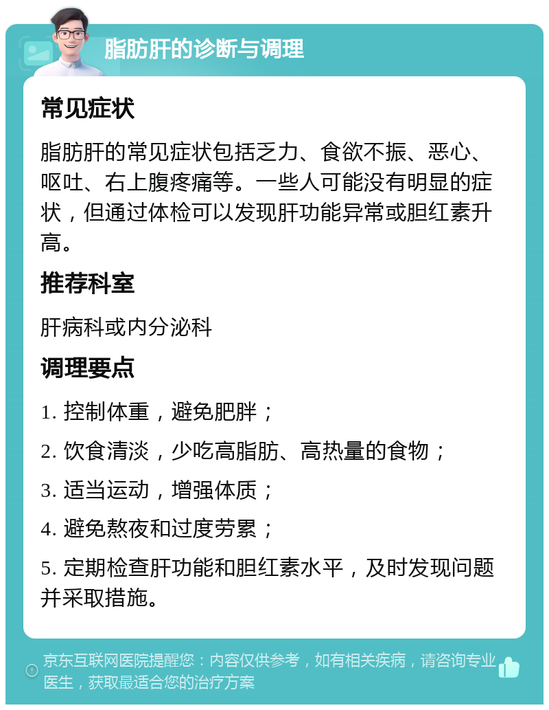 脂肪肝的诊断与调理 常见症状 脂肪肝的常见症状包括乏力、食欲不振、恶心、呕吐、右上腹疼痛等。一些人可能没有明显的症状，但通过体检可以发现肝功能异常或胆红素升高。 推荐科室 肝病科或内分泌科 调理要点 1. 控制体重，避免肥胖； 2. 饮食清淡，少吃高脂肪、高热量的食物； 3. 适当运动，增强体质； 4. 避免熬夜和过度劳累； 5. 定期检查肝功能和胆红素水平，及时发现问题并采取措施。