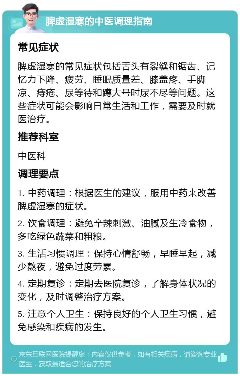 脾虚湿寒的中医调理指南 常见症状 脾虚湿寒的常见症状包括舌头有裂缝和锯齿、记忆力下降、疲劳、睡眠质量差、膝盖疼、手脚凉、痔疮、尿等待和蹲大号时尿不尽等问题。这些症状可能会影响日常生活和工作，需要及时就医治疗。 推荐科室 中医科 调理要点 1. 中药调理：根据医生的建议，服用中药来改善脾虚湿寒的症状。 2. 饮食调理：避免辛辣刺激、油腻及生冷食物，多吃绿色蔬菜和粗粮。 3. 生活习惯调理：保持心情舒畅，早睡早起，减少熬夜，避免过度劳累。 4. 定期复诊：定期去医院复诊，了解身体状况的变化，及时调整治疗方案。 5. 注意个人卫生：保持良好的个人卫生习惯，避免感染和疾病的发生。