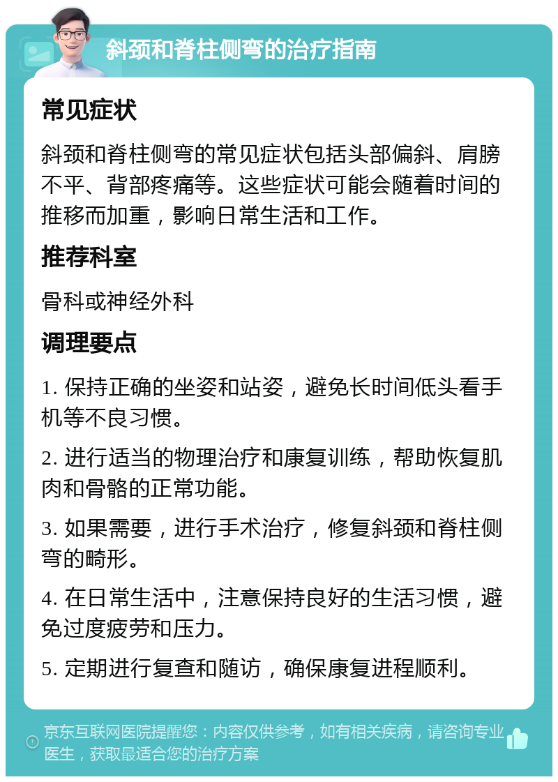 斜颈和脊柱侧弯的治疗指南 常见症状 斜颈和脊柱侧弯的常见症状包括头部偏斜、肩膀不平、背部疼痛等。这些症状可能会随着时间的推移而加重，影响日常生活和工作。 推荐科室 骨科或神经外科 调理要点 1. 保持正确的坐姿和站姿，避免长时间低头看手机等不良习惯。 2. 进行适当的物理治疗和康复训练，帮助恢复肌肉和骨骼的正常功能。 3. 如果需要，进行手术治疗，修复斜颈和脊柱侧弯的畸形。 4. 在日常生活中，注意保持良好的生活习惯，避免过度疲劳和压力。 5. 定期进行复查和随访，确保康复进程顺利。