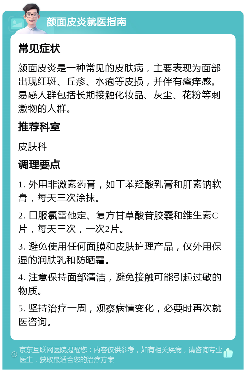 颜面皮炎就医指南 常见症状 颜面皮炎是一种常见的皮肤病，主要表现为面部出现红斑、丘疹、水疱等皮损，并伴有瘙痒感。易感人群包括长期接触化妆品、灰尘、花粉等刺激物的人群。 推荐科室 皮肤科 调理要点 1. 外用非激素药膏，如丁苯羟酸乳膏和肝素钠软膏，每天三次涂抹。 2. 口服氯雷他定、复方甘草酸苷胶囊和维生素C片，每天三次，一次2片。 3. 避免使用任何面膜和皮肤护理产品，仅外用保湿的润肤乳和防晒霜。 4. 注意保持面部清洁，避免接触可能引起过敏的物质。 5. 坚持治疗一周，观察病情变化，必要时再次就医咨询。