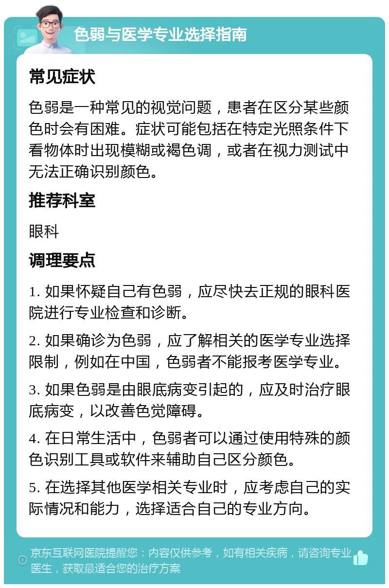 色弱与医学专业选择指南 常见症状 色弱是一种常见的视觉问题，患者在区分某些颜色时会有困难。症状可能包括在特定光照条件下看物体时出现模糊或褐色调，或者在视力测试中无法正确识别颜色。 推荐科室 眼科 调理要点 1. 如果怀疑自己有色弱，应尽快去正规的眼科医院进行专业检查和诊断。 2. 如果确诊为色弱，应了解相关的医学专业选择限制，例如在中国，色弱者不能报考医学专业。 3. 如果色弱是由眼底病变引起的，应及时治疗眼底病变，以改善色觉障碍。 4. 在日常生活中，色弱者可以通过使用特殊的颜色识别工具或软件来辅助自己区分颜色。 5. 在选择其他医学相关专业时，应考虑自己的实际情况和能力，选择适合自己的专业方向。