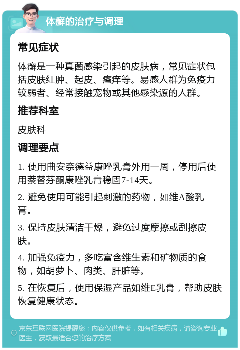 体癣的治疗与调理 常见症状 体癣是一种真菌感染引起的皮肤病，常见症状包括皮肤红肿、起皮、瘙痒等。易感人群为免疫力较弱者、经常接触宠物或其他感染源的人群。 推荐科室 皮肤科 调理要点 1. 使用曲安奈德益康唑乳膏外用一周，停用后使用萘替芬酮康唑乳膏稳固7-14天。 2. 避免使用可能引起刺激的药物，如维A酸乳膏。 3. 保持皮肤清洁干燥，避免过度摩擦或刮擦皮肤。 4. 加强免疫力，多吃富含维生素和矿物质的食物，如胡萝卜、肉类、肝脏等。 5. 在恢复后，使用保湿产品如维E乳膏，帮助皮肤恢复健康状态。