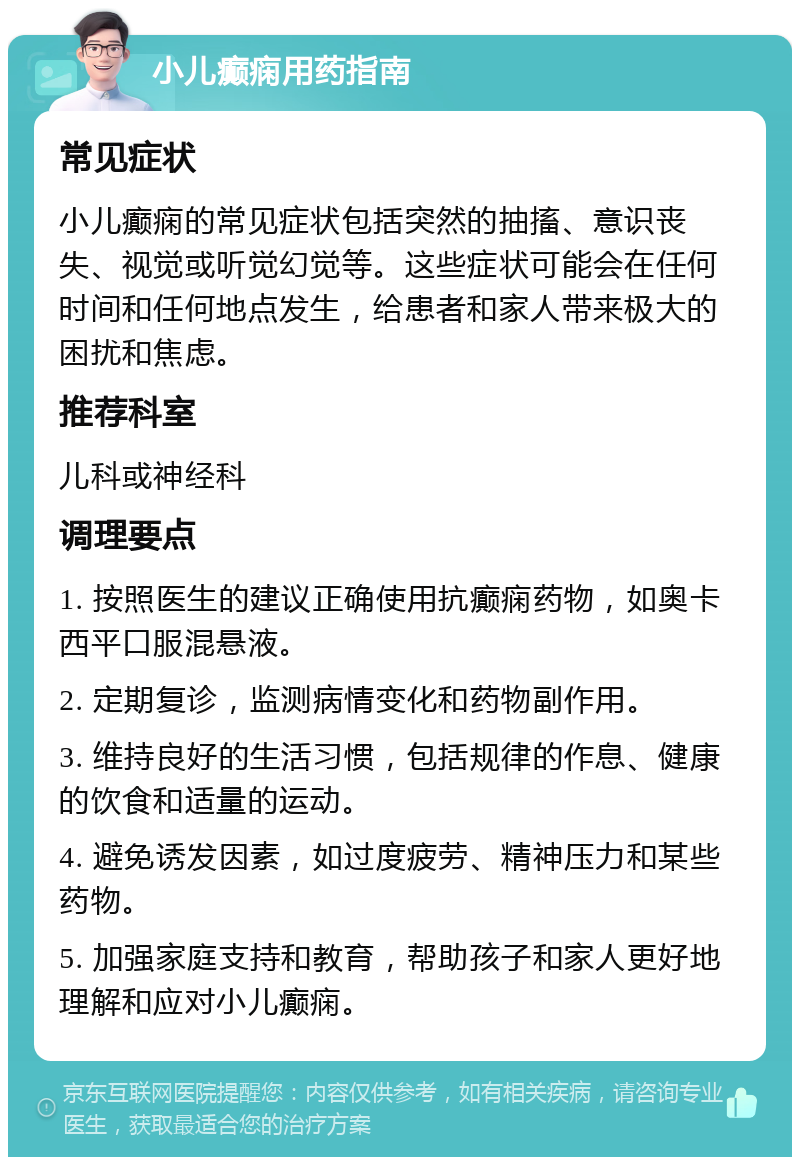 小儿癫痫用药指南 常见症状 小儿癫痫的常见症状包括突然的抽搐、意识丧失、视觉或听觉幻觉等。这些症状可能会在任何时间和任何地点发生，给患者和家人带来极大的困扰和焦虑。 推荐科室 儿科或神经科 调理要点 1. 按照医生的建议正确使用抗癫痫药物，如奥卡西平口服混悬液。 2. 定期复诊，监测病情变化和药物副作用。 3. 维持良好的生活习惯，包括规律的作息、健康的饮食和适量的运动。 4. 避免诱发因素，如过度疲劳、精神压力和某些药物。 5. 加强家庭支持和教育，帮助孩子和家人更好地理解和应对小儿癫痫。