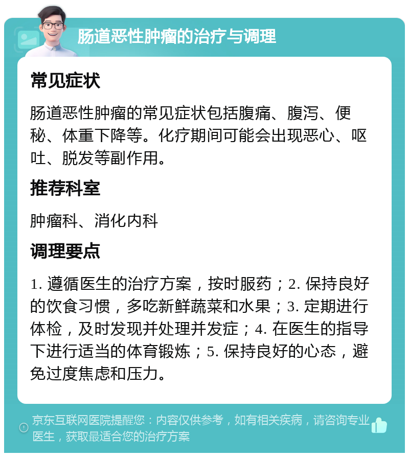 肠道恶性肿瘤的治疗与调理 常见症状 肠道恶性肿瘤的常见症状包括腹痛、腹泻、便秘、体重下降等。化疗期间可能会出现恶心、呕吐、脱发等副作用。 推荐科室 肿瘤科、消化内科 调理要点 1. 遵循医生的治疗方案，按时服药；2. 保持良好的饮食习惯，多吃新鲜蔬菜和水果；3. 定期进行体检，及时发现并处理并发症；4. 在医生的指导下进行适当的体育锻炼；5. 保持良好的心态，避免过度焦虑和压力。