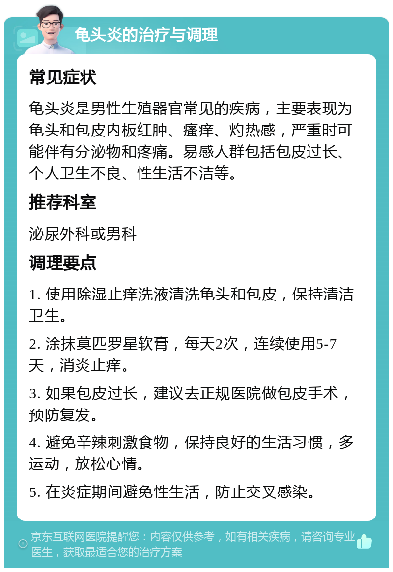 龟头炎的治疗与调理 常见症状 龟头炎是男性生殖器官常见的疾病，主要表现为龟头和包皮内板红肿、瘙痒、灼热感，严重时可能伴有分泌物和疼痛。易感人群包括包皮过长、个人卫生不良、性生活不洁等。 推荐科室 泌尿外科或男科 调理要点 1. 使用除湿止痒洗液清洗龟头和包皮，保持清洁卫生。 2. 涂抹莫匹罗星软膏，每天2次，连续使用5-7天，消炎止痒。 3. 如果包皮过长，建议去正规医院做包皮手术，预防复发。 4. 避免辛辣刺激食物，保持良好的生活习惯，多运动，放松心情。 5. 在炎症期间避免性生活，防止交叉感染。