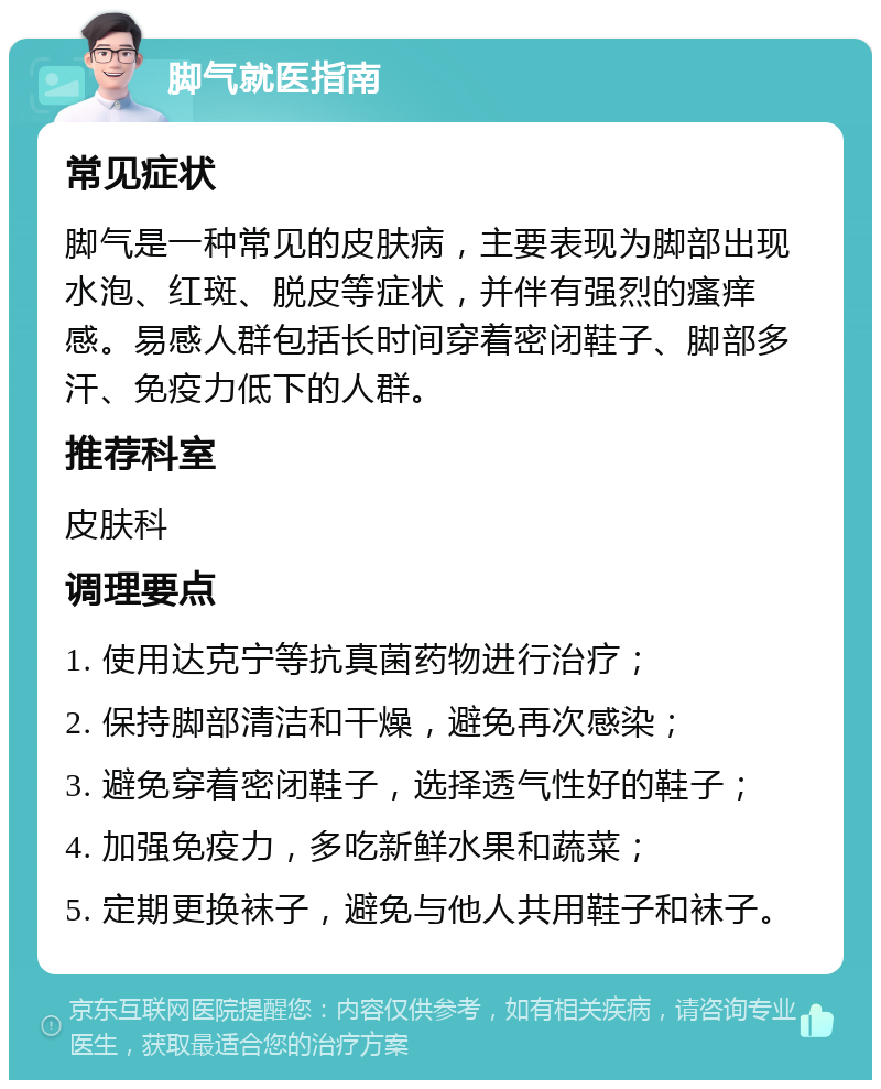 脚气就医指南 常见症状 脚气是一种常见的皮肤病，主要表现为脚部出现水泡、红斑、脱皮等症状，并伴有强烈的瘙痒感。易感人群包括长时间穿着密闭鞋子、脚部多汗、免疫力低下的人群。 推荐科室 皮肤科 调理要点 1. 使用达克宁等抗真菌药物进行治疗； 2. 保持脚部清洁和干燥，避免再次感染； 3. 避免穿着密闭鞋子，选择透气性好的鞋子； 4. 加强免疫力，多吃新鲜水果和蔬菜； 5. 定期更换袜子，避免与他人共用鞋子和袜子。