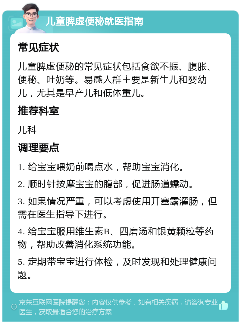 儿童脾虚便秘就医指南 常见症状 儿童脾虚便秘的常见症状包括食欲不振、腹胀、便秘、吐奶等。易感人群主要是新生儿和婴幼儿，尤其是早产儿和低体重儿。 推荐科室 儿科 调理要点 1. 给宝宝喂奶前喝点水，帮助宝宝消化。 2. 顺时针按摩宝宝的腹部，促进肠道蠕动。 3. 如果情况严重，可以考虑使用开塞露灌肠，但需在医生指导下进行。 4. 给宝宝服用维生素B、四磨汤和银黄颗粒等药物，帮助改善消化系统功能。 5. 定期带宝宝进行体检，及时发现和处理健康问题。