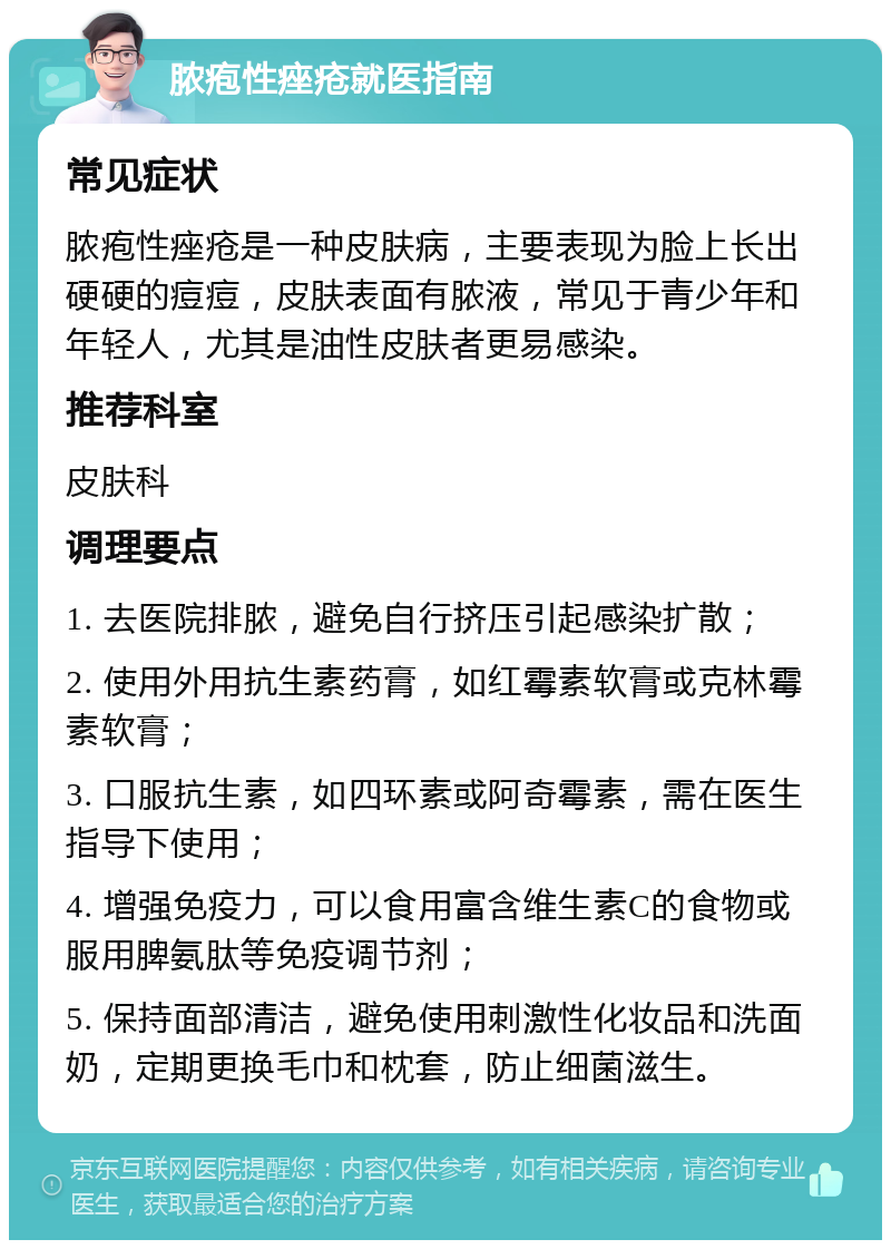 脓疱性痤疮就医指南 常见症状 脓疱性痤疮是一种皮肤病，主要表现为脸上长出硬硬的痘痘，皮肤表面有脓液，常见于青少年和年轻人，尤其是油性皮肤者更易感染。 推荐科室 皮肤科 调理要点 1. 去医院排脓，避免自行挤压引起感染扩散； 2. 使用外用抗生素药膏，如红霉素软膏或克林霉素软膏； 3. 口服抗生素，如四环素或阿奇霉素，需在医生指导下使用； 4. 增强免疫力，可以食用富含维生素C的食物或服用脾氨肽等免疫调节剂； 5. 保持面部清洁，避免使用刺激性化妆品和洗面奶，定期更换毛巾和枕套，防止细菌滋生。