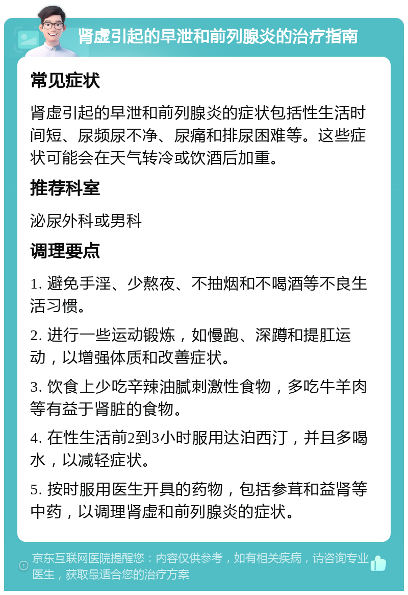 肾虚引起的早泄和前列腺炎的治疗指南 常见症状 肾虚引起的早泄和前列腺炎的症状包括性生活时间短、尿频尿不净、尿痛和排尿困难等。这些症状可能会在天气转冷或饮酒后加重。 推荐科室 泌尿外科或男科 调理要点 1. 避免手淫、少熬夜、不抽烟和不喝酒等不良生活习惯。 2. 进行一些运动锻炼，如慢跑、深蹲和提肛运动，以增强体质和改善症状。 3. 饮食上少吃辛辣油腻刺激性食物，多吃牛羊肉等有益于肾脏的食物。 4. 在性生活前2到3小时服用达泊西汀，并且多喝水，以减轻症状。 5. 按时服用医生开具的药物，包括参茸和益肾等中药，以调理肾虚和前列腺炎的症状。