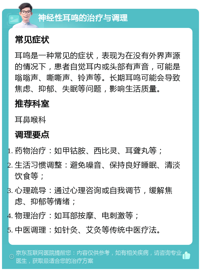 神经性耳鸣的治疗与调理 常见症状 耳鸣是一种常见的症状，表现为在没有外界声源的情况下，患者自觉耳内或头部有声音，可能是嗡嗡声、嘶嘶声、铃声等。长期耳鸣可能会导致焦虑、抑郁、失眠等问题，影响生活质量。 推荐科室 耳鼻喉科 调理要点 药物治疗：如甲钴胺、西比灵、耳聋丸等； 生活习惯调整：避免噪音、保持良好睡眠、清淡饮食等； 心理疏导：通过心理咨询或自我调节，缓解焦虑、抑郁等情绪； 物理治疗：如耳部按摩、电刺激等； 中医调理：如针灸、艾灸等传统中医疗法。