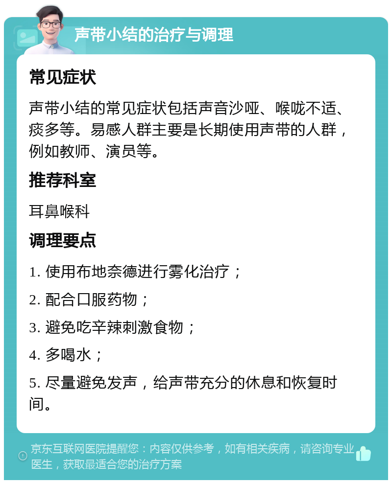 声带小结的治疗与调理 常见症状 声带小结的常见症状包括声音沙哑、喉咙不适、痰多等。易感人群主要是长期使用声带的人群，例如教师、演员等。 推荐科室 耳鼻喉科 调理要点 1. 使用布地奈德进行雾化治疗； 2. 配合口服药物； 3. 避免吃辛辣刺激食物； 4. 多喝水； 5. 尽量避免发声，给声带充分的休息和恢复时间。