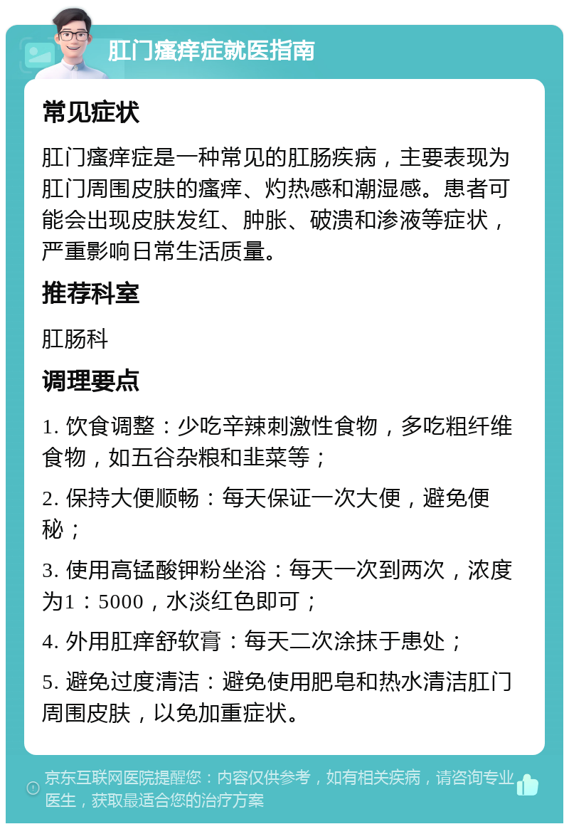 肛门瘙痒症就医指南 常见症状 肛门瘙痒症是一种常见的肛肠疾病，主要表现为肛门周围皮肤的瘙痒、灼热感和潮湿感。患者可能会出现皮肤发红、肿胀、破溃和渗液等症状，严重影响日常生活质量。 推荐科室 肛肠科 调理要点 1. 饮食调整：少吃辛辣刺激性食物，多吃粗纤维食物，如五谷杂粮和韭菜等； 2. 保持大便顺畅：每天保证一次大便，避免便秘； 3. 使用高锰酸钾粉坐浴：每天一次到两次，浓度为1：5000，水淡红色即可； 4. 外用肛痒舒软膏：每天二次涂抹于患处； 5. 避免过度清洁：避免使用肥皂和热水清洁肛门周围皮肤，以免加重症状。