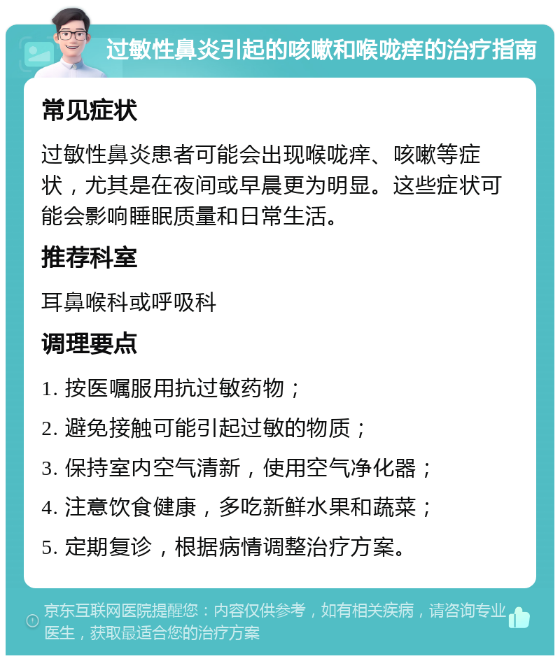 过敏性鼻炎引起的咳嗽和喉咙痒的治疗指南 常见症状 过敏性鼻炎患者可能会出现喉咙痒、咳嗽等症状，尤其是在夜间或早晨更为明显。这些症状可能会影响睡眠质量和日常生活。 推荐科室 耳鼻喉科或呼吸科 调理要点 1. 按医嘱服用抗过敏药物； 2. 避免接触可能引起过敏的物质； 3. 保持室内空气清新，使用空气净化器； 4. 注意饮食健康，多吃新鲜水果和蔬菜； 5. 定期复诊，根据病情调整治疗方案。