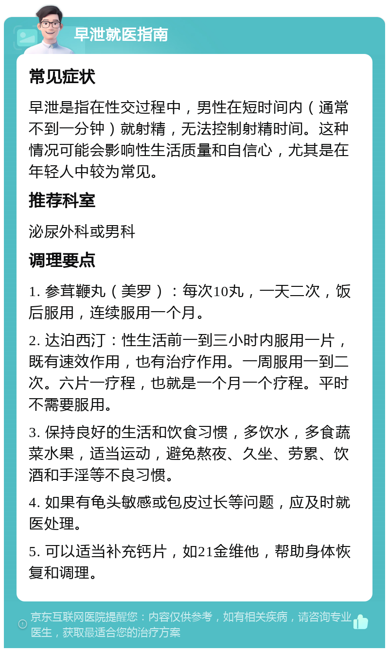 早泄就医指南 常见症状 早泄是指在性交过程中，男性在短时间内（通常不到一分钟）就射精，无法控制射精时间。这种情况可能会影响性生活质量和自信心，尤其是在年轻人中较为常见。 推荐科室 泌尿外科或男科 调理要点 1. 参茸鞭丸（美罗）：每次10丸，一天二次，饭后服用，连续服用一个月。 2. 达泊西汀：性生活前一到三小时内服用一片，既有速效作用，也有治疗作用。一周服用一到二次。六片一疗程，也就是一个月一个疗程。平时不需要服用。 3. 保持良好的生活和饮食习惯，多饮水，多食蔬菜水果，适当运动，避免熬夜、久坐、劳累、饮酒和手淫等不良习惯。 4. 如果有龟头敏感或包皮过长等问题，应及时就医处理。 5. 可以适当补充钙片，如21金维他，帮助身体恢复和调理。