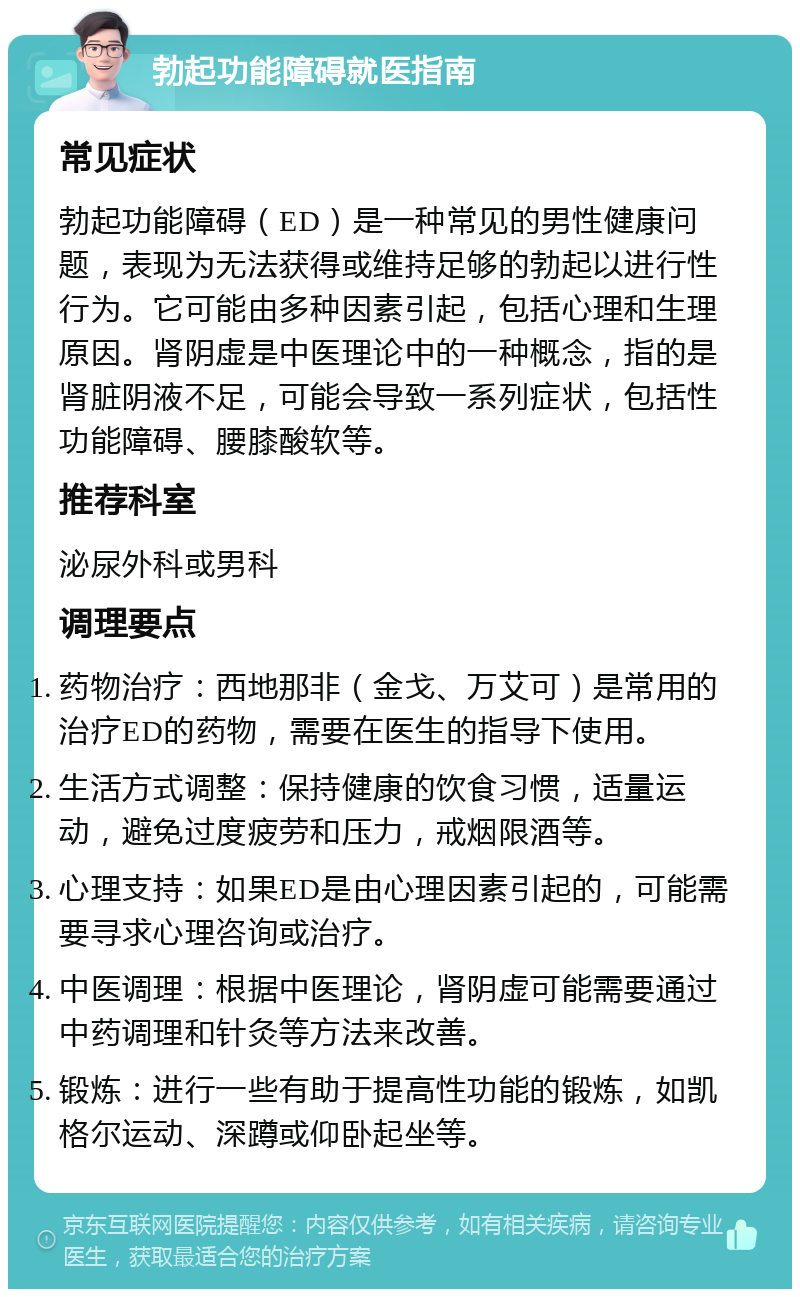 勃起功能障碍就医指南 常见症状 勃起功能障碍（ED）是一种常见的男性健康问题，表现为无法获得或维持足够的勃起以进行性行为。它可能由多种因素引起，包括心理和生理原因。肾阴虚是中医理论中的一种概念，指的是肾脏阴液不足，可能会导致一系列症状，包括性功能障碍、腰膝酸软等。 推荐科室 泌尿外科或男科 调理要点 药物治疗：西地那非（金戈、万艾可）是常用的治疗ED的药物，需要在医生的指导下使用。 生活方式调整：保持健康的饮食习惯，适量运动，避免过度疲劳和压力，戒烟限酒等。 心理支持：如果ED是由心理因素引起的，可能需要寻求心理咨询或治疗。 中医调理：根据中医理论，肾阴虚可能需要通过中药调理和针灸等方法来改善。 锻炼：进行一些有助于提高性功能的锻炼，如凯格尔运动、深蹲或仰卧起坐等。