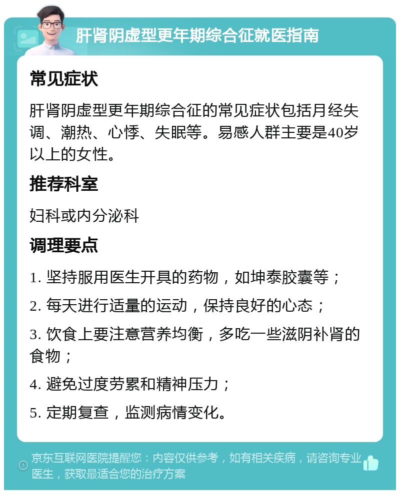 肝肾阴虚型更年期综合征就医指南 常见症状 肝肾阴虚型更年期综合征的常见症状包括月经失调、潮热、心悸、失眠等。易感人群主要是40岁以上的女性。 推荐科室 妇科或内分泌科 调理要点 1. 坚持服用医生开具的药物，如坤泰胶囊等； 2. 每天进行适量的运动，保持良好的心态； 3. 饮食上要注意营养均衡，多吃一些滋阴补肾的食物； 4. 避免过度劳累和精神压力； 5. 定期复查，监测病情变化。