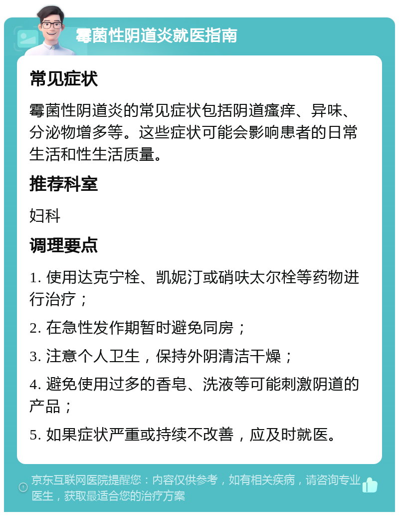 霉菌性阴道炎就医指南 常见症状 霉菌性阴道炎的常见症状包括阴道瘙痒、异味、分泌物增多等。这些症状可能会影响患者的日常生活和性生活质量。 推荐科室 妇科 调理要点 1. 使用达克宁栓、凯妮汀或硝呋太尔栓等药物进行治疗； 2. 在急性发作期暂时避免同房； 3. 注意个人卫生，保持外阴清洁干燥； 4. 避免使用过多的香皂、洗液等可能刺激阴道的产品； 5. 如果症状严重或持续不改善，应及时就医。