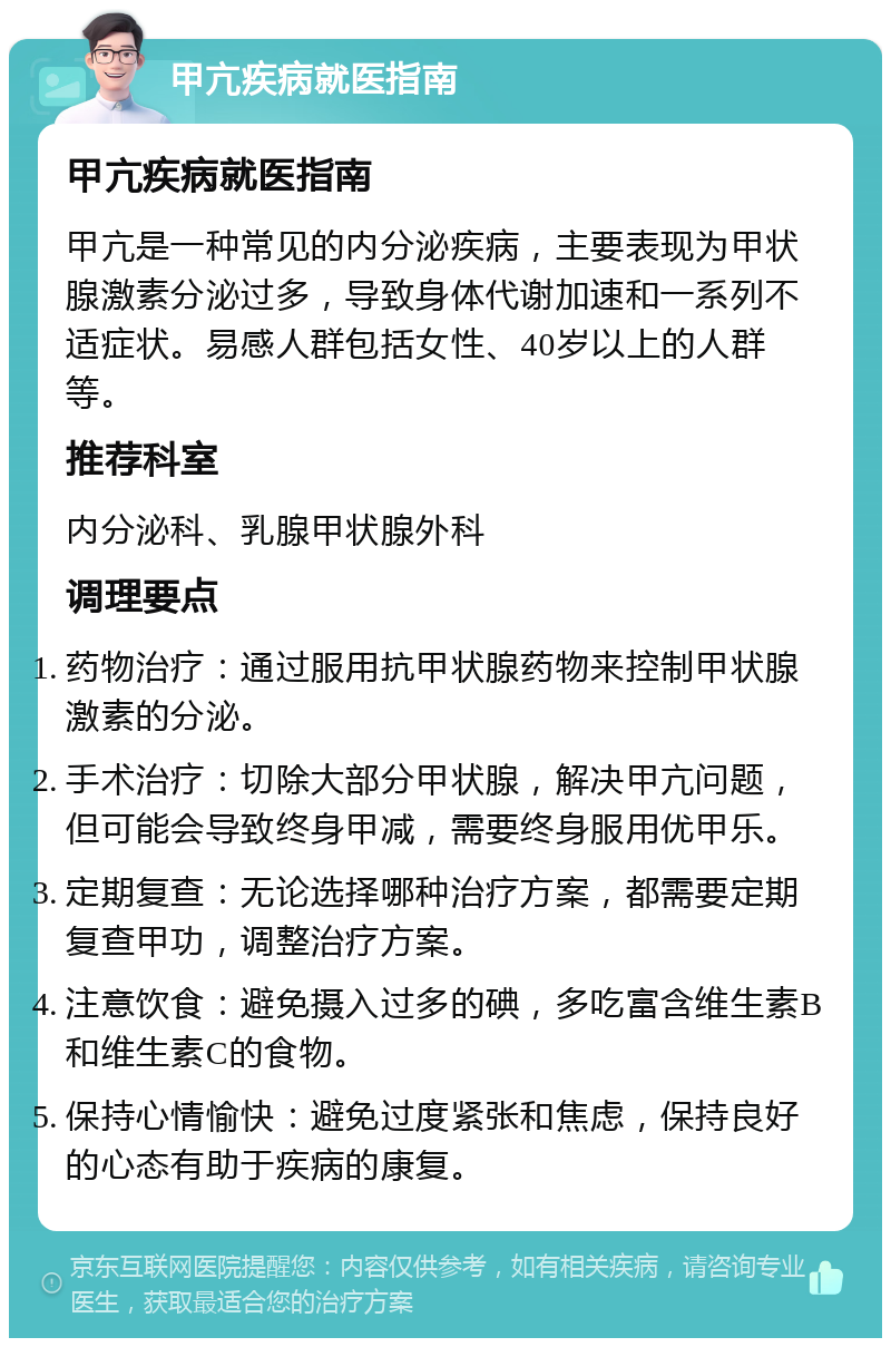 甲亢疾病就医指南 甲亢疾病就医指南 甲亢是一种常见的内分泌疾病，主要表现为甲状腺激素分泌过多，导致身体代谢加速和一系列不适症状。易感人群包括女性、40岁以上的人群等。 推荐科室 内分泌科、乳腺甲状腺外科 调理要点 药物治疗：通过服用抗甲状腺药物来控制甲状腺激素的分泌。 手术治疗：切除大部分甲状腺，解决甲亢问题，但可能会导致终身甲减，需要终身服用优甲乐。 定期复查：无论选择哪种治疗方案，都需要定期复查甲功，调整治疗方案。 注意饮食：避免摄入过多的碘，多吃富含维生素B和维生素C的食物。 保持心情愉快：避免过度紧张和焦虑，保持良好的心态有助于疾病的康复。