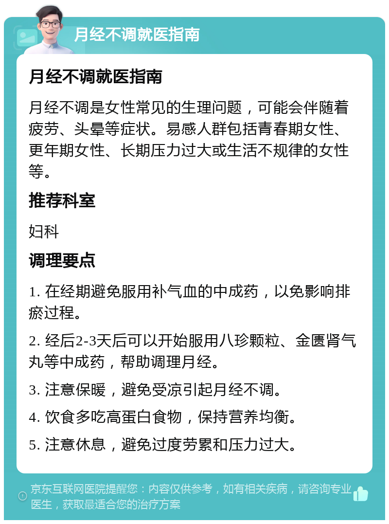 月经不调就医指南 月经不调就医指南 月经不调是女性常见的生理问题，可能会伴随着疲劳、头晕等症状。易感人群包括青春期女性、更年期女性、长期压力过大或生活不规律的女性等。 推荐科室 妇科 调理要点 1. 在经期避免服用补气血的中成药，以免影响排瘀过程。 2. 经后2-3天后可以开始服用八珍颗粒、金匮肾气丸等中成药，帮助调理月经。 3. 注意保暖，避免受凉引起月经不调。 4. 饮食多吃高蛋白食物，保持营养均衡。 5. 注意休息，避免过度劳累和压力过大。