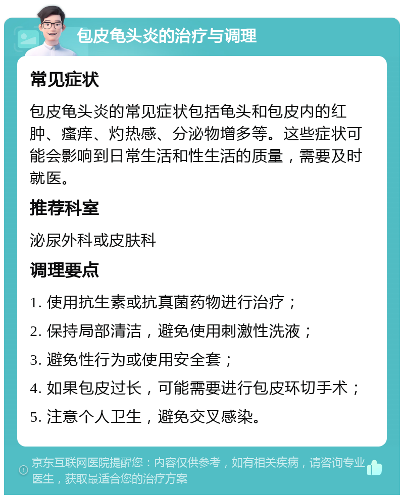 包皮龟头炎的治疗与调理 常见症状 包皮龟头炎的常见症状包括龟头和包皮内的红肿、瘙痒、灼热感、分泌物增多等。这些症状可能会影响到日常生活和性生活的质量，需要及时就医。 推荐科室 泌尿外科或皮肤科 调理要点 1. 使用抗生素或抗真菌药物进行治疗； 2. 保持局部清洁，避免使用刺激性洗液； 3. 避免性行为或使用安全套； 4. 如果包皮过长，可能需要进行包皮环切手术； 5. 注意个人卫生，避免交叉感染。