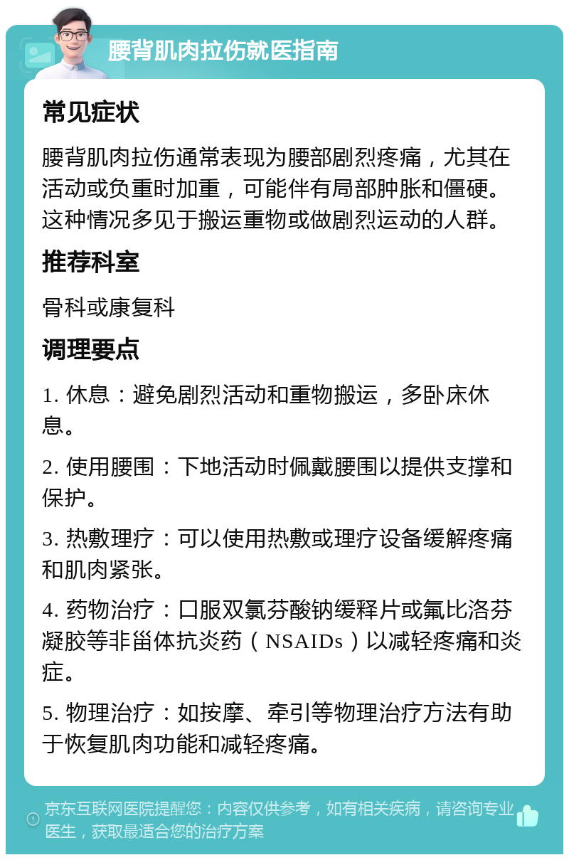 腰背肌肉拉伤就医指南 常见症状 腰背肌肉拉伤通常表现为腰部剧烈疼痛，尤其在活动或负重时加重，可能伴有局部肿胀和僵硬。这种情况多见于搬运重物或做剧烈运动的人群。 推荐科室 骨科或康复科 调理要点 1. 休息：避免剧烈活动和重物搬运，多卧床休息。 2. 使用腰围：下地活动时佩戴腰围以提供支撑和保护。 3. 热敷理疗：可以使用热敷或理疗设备缓解疼痛和肌肉紧张。 4. 药物治疗：口服双氯芬酸钠缓释片或氟比洛芬凝胶等非甾体抗炎药（NSAIDs）以减轻疼痛和炎症。 5. 物理治疗：如按摩、牵引等物理治疗方法有助于恢复肌肉功能和减轻疼痛。