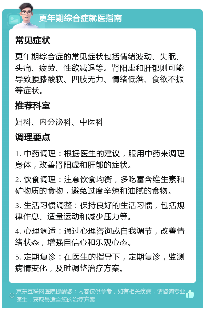 更年期综合症就医指南 常见症状 更年期综合症的常见症状包括情绪波动、失眠、头痛、疲劳、性欲减退等。肾阳虚和肝郁则可能导致腰膝酸软、四肢无力、情绪低落、食欲不振等症状。 推荐科室 妇科、内分泌科、中医科 调理要点 1. 中药调理：根据医生的建议，服用中药来调理身体，改善肾阳虚和肝郁的症状。 2. 饮食调理：注意饮食均衡，多吃富含维生素和矿物质的食物，避免过度辛辣和油腻的食物。 3. 生活习惯调整：保持良好的生活习惯，包括规律作息、适量运动和减少压力等。 4. 心理调适：通过心理咨询或自我调节，改善情绪状态，增强自信心和乐观心态。 5. 定期复诊：在医生的指导下，定期复诊，监测病情变化，及时调整治疗方案。