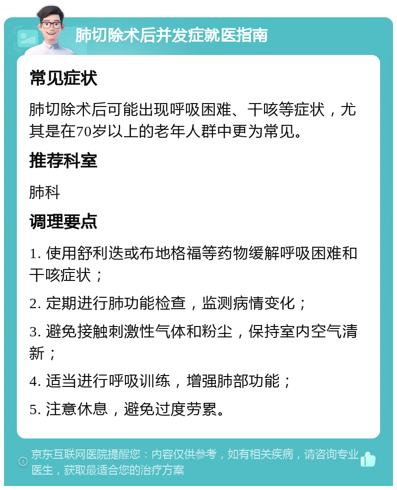 肺切除术后并发症就医指南 常见症状 肺切除术后可能出现呼吸困难、干咳等症状，尤其是在70岁以上的老年人群中更为常见。 推荐科室 肺科 调理要点 1. 使用舒利迭或布地格福等药物缓解呼吸困难和干咳症状； 2. 定期进行肺功能检查，监测病情变化； 3. 避免接触刺激性气体和粉尘，保持室内空气清新； 4. 适当进行呼吸训练，增强肺部功能； 5. 注意休息，避免过度劳累。