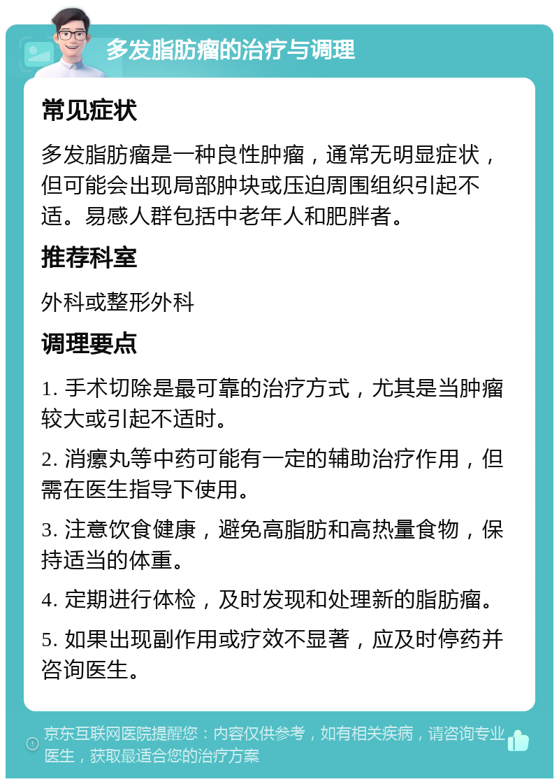 多发脂肪瘤的治疗与调理 常见症状 多发脂肪瘤是一种良性肿瘤，通常无明显症状，但可能会出现局部肿块或压迫周围组织引起不适。易感人群包括中老年人和肥胖者。 推荐科室 外科或整形外科 调理要点 1. 手术切除是最可靠的治疗方式，尤其是当肿瘤较大或引起不适时。 2. 消瘰丸等中药可能有一定的辅助治疗作用，但需在医生指导下使用。 3. 注意饮食健康，避免高脂肪和高热量食物，保持适当的体重。 4. 定期进行体检，及时发现和处理新的脂肪瘤。 5. 如果出现副作用或疗效不显著，应及时停药并咨询医生。