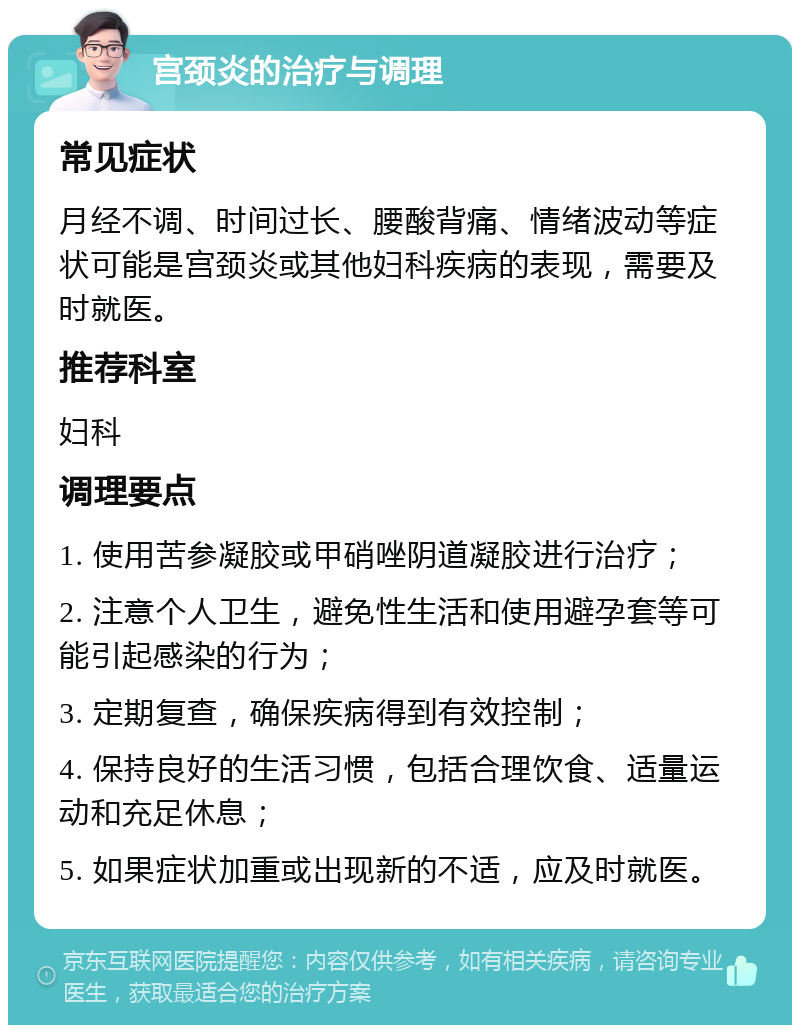 宫颈炎的治疗与调理 常见症状 月经不调、时间过长、腰酸背痛、情绪波动等症状可能是宫颈炎或其他妇科疾病的表现，需要及时就医。 推荐科室 妇科 调理要点 1. 使用苦参凝胶或甲硝唑阴道凝胶进行治疗； 2. 注意个人卫生，避免性生活和使用避孕套等可能引起感染的行为； 3. 定期复查，确保疾病得到有效控制； 4. 保持良好的生活习惯，包括合理饮食、适量运动和充足休息； 5. 如果症状加重或出现新的不适，应及时就医。