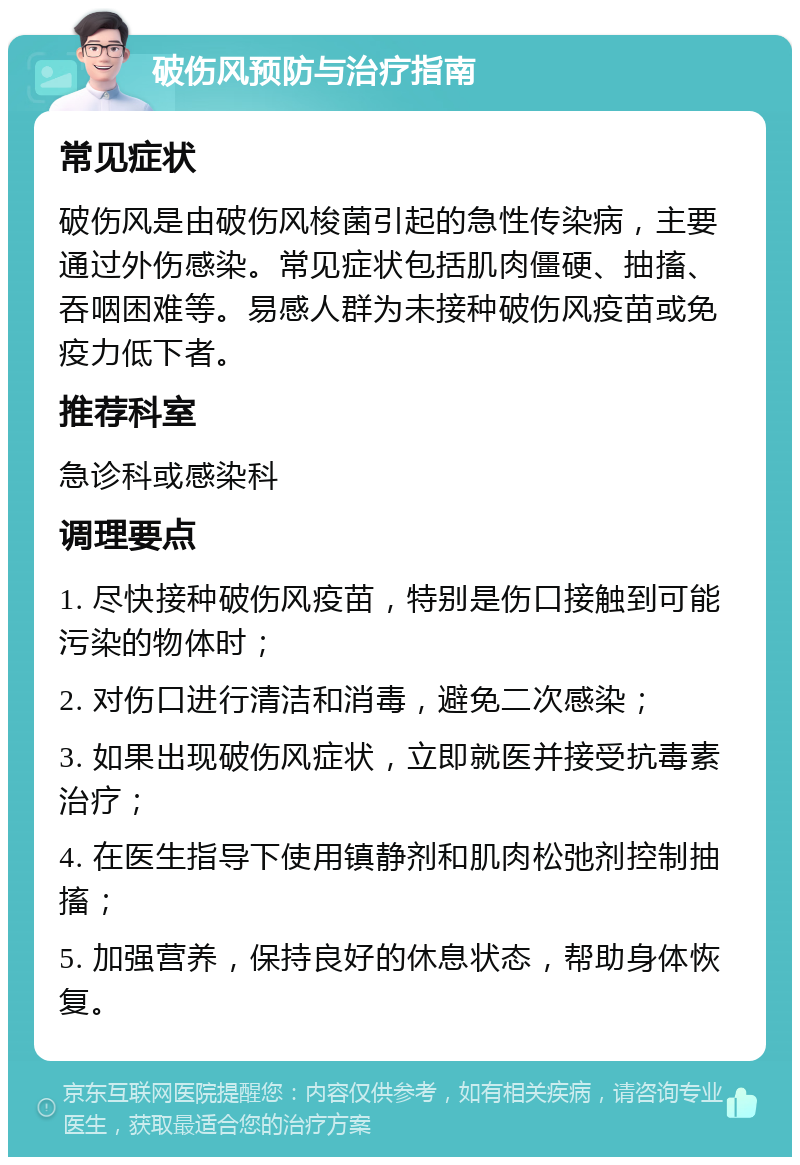 破伤风预防与治疗指南 常见症状 破伤风是由破伤风梭菌引起的急性传染病，主要通过外伤感染。常见症状包括肌肉僵硬、抽搐、吞咽困难等。易感人群为未接种破伤风疫苗或免疫力低下者。 推荐科室 急诊科或感染科 调理要点 1. 尽快接种破伤风疫苗，特别是伤口接触到可能污染的物体时； 2. 对伤口进行清洁和消毒，避免二次感染； 3. 如果出现破伤风症状，立即就医并接受抗毒素治疗； 4. 在医生指导下使用镇静剂和肌肉松弛剂控制抽搐； 5. 加强营养，保持良好的休息状态，帮助身体恢复。